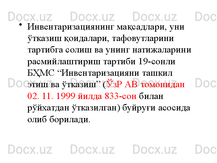 •
Инвентаризациянинг мақсадлари, уни 
ўтказиш қоидалари, тафовутларини 
тартибга солиш ва унинг натижаларини 
расмийлаштириш тартиби  19 -сонли 
БҲМС “Инвентаризацияни ташкил 
этиш ва ўтказиш” ( ЎзР АВ томонидан 
02. 11. 1999 йилда 833-сон  билан 
рўйхатдан ўтказилган) буйруғи асосида 
олиб борилади. 