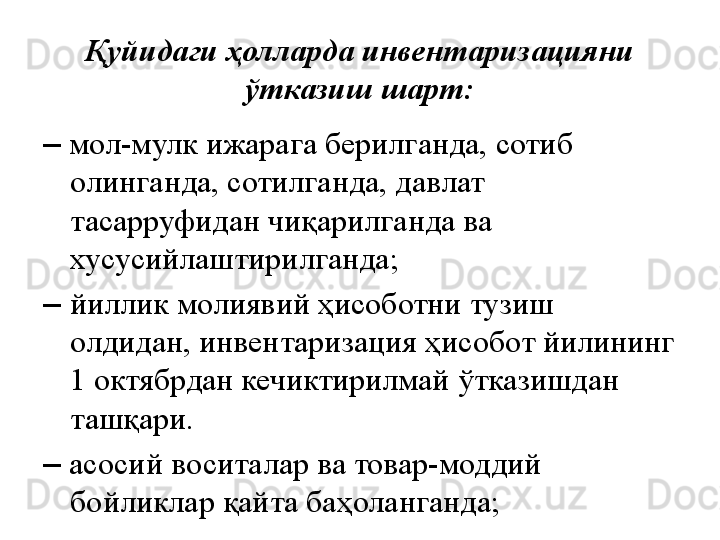 Қуйидаги ҳолларда инвентаризацияни 
ўтказиш шарт:
–   мол-мулк ижарага берилганда, сотиб 
олинганда, сотилганда, давлат 
тасарруфидан чиқарилганда ва 
хусусийлаштирилганда;
–  йиллик молиявий ҳисоботни тузиш 
олдидан, инвентаризация ҳисобот йилининг 
1 октябрдан кечиктирилмай ўтказишдан 
ташқари.
–   асосий воситалар ва товар-моддий 
бойликлар қайта баҳоланганда; 