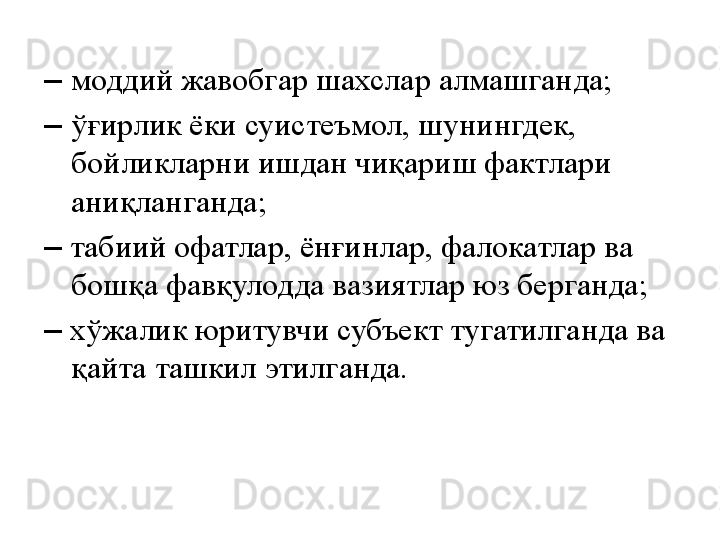 –  моддий жавобгар шахслар алмашганда;
–  ўғирлик ёки суистеъмол, шунингдек, 
бойликларни ишдан чиқариш фактлари 
аниқланганда;
–   табиий офатлар, ёнғинлар, фалокатлар ва 
бошқа фавқулодда вазиятлар юз берганда;
–   хўжалик юритувчи субъект тугатилганда ва 
қайта ташкил этилганда. 