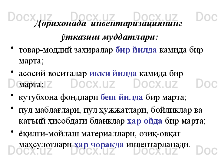 Дорихонада  инвентаризациянинг 
ўтказиш муддатлари:
•
товар-моддий захиралар  бир йилда   камида бир 
марта;
•
асосий воситалар  икки йилда   камида бир 
марта; 
•
кутубхона фондлари  беш йилда   бир марта; 
•
пул маблағлари, пул ҳужжатлари, бойликлар ва 
қатъий ҳисобдаги бланклар  ҳар   ойда  бир марта; 
•
ёқилғи-мойлаш материаллари, озиқ-овқат 
маҳсулотлари  ҳар чоракда   инвентарланади. 