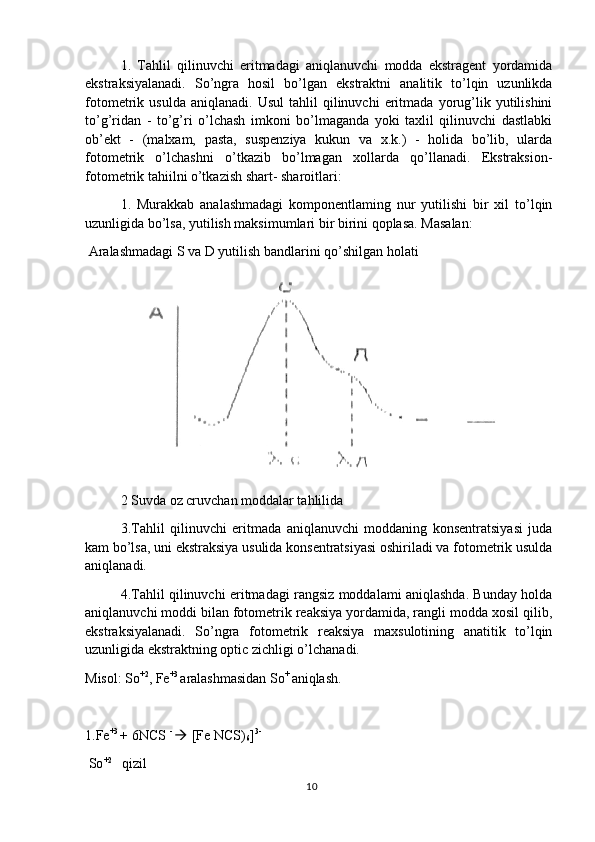 1.   Tahlil   qilinuvchi   eritmadagi   aniqlanuvchi   modda   ekstragent   yordamida
ekstraksiyalanadi.   So’ngra   hosil   bo’lgan   ekstraktni   analitik   to’lqin   uzunlikda
fotometrik  usulda   aniqlanadi.   Usul   tahlil   qilinuvchi   eritmada   yorug’lik   yutilishini
to’g’ridan   -   to’g’ri   o’lchash   imkoni   bo’lmaganda   yoki   taxlil   qilinuvchi   dastlabki
ob’ekt   -   (malxam,   pasta,   suspenziya   kukun   va   x.k.)   -   holida   bo’lib,   ularda
fotometrik   o’lchashni   o’tkazib   bo’lmagan   xollarda   qo’llanadi.   Ekstraksion-
fotometrik tahiilni o’tkazish shart- sharoitlari:
1.   Murakkab   analashmadagi   komponentlaming   nur   yutilishi   bir   xil   to’lqin
uzunligida bo’lsa, yutilish maksimumlari bir birini qoplasa. Masalan:
 Aralashmadagi S va D yutilish bandlarini qo’shilgan holati
2 Suvda oz cruvchan moddalar tahlilida
3.Tahlil   qilinuvchi   eritmada   aniqlanuvchi   moddaning   konsentratsiyasi   juda
kam bo’lsa, uni ekstraksiya usulida konsentratsiyasi oshiriladi va fotometrik usulda
aniqlanadi.
4.Tahlil qilinuvchi eritmadagi rangsiz moddalami aniqlashda. Bunday holda
aniqlanuvchi moddi bilan fotometrik reaksiya yordamida, rangli modda xosil qilib,
ekstraksiyalanadi.   So’ngra   fotometrik   reaksiya   maxsulotining   anatitik   to’lqin
uzunligida ekstraktning optic zichligi o’lchanadi.
Misol: So +2
, Fe +3 
aralashmasidan So + 
aniqlash.
1.Fe +3 
+ 6NCS  - 
  [Fe NCS)
6 ] 3-
 So +2     
qizil
10 