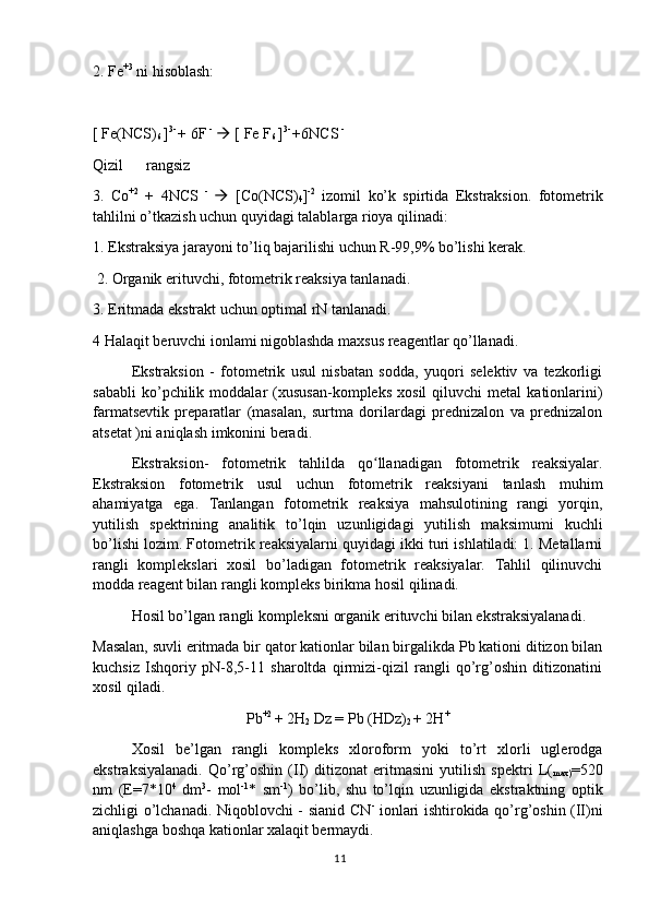 2. Fe +3
 ni hisoblash:
[ Fe(NCS)
6  ] 3- 
+ 6F  -
    [ Fe F
6  ] 3- 
+6NCS  - 
Qizil      rangsiz
3.   Co +2
  +   4NCS   -  
   [Co(NCS)
4 ] -2
  izomil   ko’k   spirtida   Ekstraksion.   fotometrik
tahlilni o’tkazish uchun quyidagi talablarga rioya qilinadi:
1. Ekstraksiya jarayoni to’liq bajarilishi uchun R-99,9% bo’lishi kerak.
 2. Organik erituvchi, fotometrik reaksiya tanlanadi.
3. Eritmada ekstrakt uchun optimal rN tanlanadi. 
4 Halaqit beruvchi ionlami nigoblashda maxsus reagentlar qo’llanadi. 
Ekstraksion   -   fotometrik   usul   nisbatan   sodda,   yuqori   selektiv   va   tezkorligi
sababli   ko’pchilik   moddalar   (xususan-kompleks   xosil   qiluvchi   metal   kationlarini)
farmatsevtik   preparatlar   (masalan,   surtma   dorilardagi   prednizalon   va   prednizalon
atsetat )ni aniqlash imkonini beradi. 
Ekstraksion-   fotometrik   tahlilda   qo llanadigan   fotometrik   reaksiyalar.ʻ
Ekstraksion   fotometrik   usul   uchun   fotometrik   reaksiyani   tanlash   muhim
ahamiyatga   ega.   Tanlangan   fotometrik   reaksiya   mahsulotining   rangi   yorqin,
yutilish   spektrining   analitik   to’lqin   uzunligidagi   yutilish   maksimumi   kuchli
bo’lishi lozim. Fotometrik reaksiyalarni quyidagi ikki turi ishlatiladi: 1. Metallarni
rangli   komplekslari   xosil   bo’ladigan   fotometrik   reaksiyalar.   Tahlil   qilinuvchi
modda reagent bilan rangli kompleks birikma hosil qilinadi.
Hosil bo’lgan rangli kompleksni organik erituvchi bilan ekstraksiyalanadi. 
Masalan, suvli eritmada bir qator kationlar bilan birgalikda Pb kationi ditizon bilan
kuchsiz   Ishqoriy   pN-8,5-11   sharoltda   qirmizi-qizil   rangli   qo’rg’oshin   ditizonatini
xosil qiladi.
Pb +2 
+ 2H
2  Dz = Pb (HDz)
2  + 2H +
Xosil   be’lgan   rangli   kompleks   xloroform   yoki   to’rt   xlorli   uglerodga
ekstraksiyalanadi.   Qo’rg’oshin   (II)   ditizonat   eritmasini   yutilish   spektri   L(
max) =520
nm   (E=7*10 4
  dm 3
-   mol -1
*   sm -1
)   bo’lib,   shu   to’lqin   uzunligida   ekstraktning   optik
zichligi o’lchanadi. Niqoblovchi - sianid CN -
  ionlari ishtirokida qo’rg’oshin (II)ni
aniqlashga boshqa kationlar xalaqit bermaydi.
11 