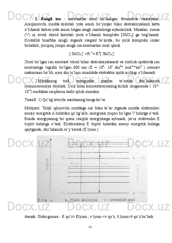 2.   Rangli   ion   -   assotsiatlar   xosil   bo’ladigan   fotometrik   reaksiyalar.
Aniqlanuvchi   modda   kislotali   yoki   asosli   bo’yoqlar   bilan   ekstraksiyalanih   katta
o’lchamli kation yoki anion tutgan rangli maxsulotga aylantiriladi. Masalan: surma
(V)   ni   avval   xlorid   kislotali   yirik   o’lchamli   kompleks   [SbCl
6 ]   ga   bog’lanadi.
Kristallik   binafsha   rangli   organik   reagent   ta’sirida,   bu   yirik   kompleks   ionlar
birlashib, yiriqroq yorqin rangli ion assotsiatini xosil qiladi.
[ SbCl
6  ]  - 
+R  + 
= R +
[ SbCl
6  ]  - 
Xosil bo’lgan ion assotsiat  toluol bilan ekstruksiyalanadi  va yutilish spektrida ion
assotsiatiga   tegishli   bo’lgan   600   nm   (E   =   10 4
-   10 5
  dm 3
*   mol -1
*sm -1  
)   intensiv
maksimum bo’lib, ayni shu to’lqin uzunlikda ekstraktni optik zichligi o’lchanadi. 
2.Moddaning   turli   energiyalar   manbai   ta’sirida   shu’lalanishi
lyuminessensiya deyiladi. Usul bilan konsentratsiyaning kichik chegarasida ( 10 -4
-
10 -7
) moddalar miqdorini taxlil qilish mumkin.
Tasnifi: 1) Qo’zg’atuvchi manbaning turiga ko’ra:
Mohiyati:   Tahlil   qilinuvchi   moddaga   nur   bilan   ta’sir   etganda   modda   elektronlari
asosiy energetik A holatdan qo’zg’alib, energiyasi yuqori bo’lgan V holatga o’tadi.
Bunda   energiyaning   bir   qismi   issiqlik   energiyasiga   aylunadi,   ya’ni   elektronlar   E
triplet   holatiga   o’tadi.   Elektronlarni   E   triplet   holatdan   asosiy   energetik   holatga
qaytganda, shu’lalanish ro’y beradi (E lyum.).
demak: Stoks gonuni - E qo’z> Elyum ; v lyum <v qo z;   lyum>  qo’z bo’ladi.ʻ ƛ ƛ
12 