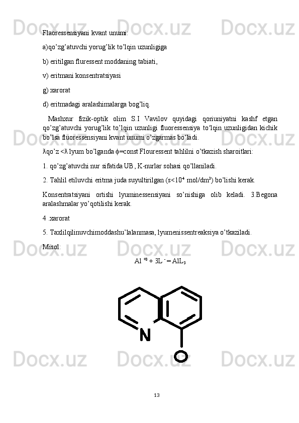 Flaoressensiyani kvant unumi: 
a)qo’zg’atuvchi yorug’lik to’lqin uzunligiga
b) eritilgan fluressent moddaning tabiati, 
v) eritmani konsentratsiyasi 
g) xarorat
d) eritmadagi aralashimalarga bog’liq.
  Mashxur   fizik-optik   olim   S.I   Vavilov   quyidagi   qoriuniyatni   kashf   etgan
qo’zg’atuvchi   yorug’lik   to’lqin   uzunligi   fluoressensiya   to lqin   uzunligidan   kichikʻ
bo’lsa fluoressensiyani kvant unumi o’zgarmas bo ladi.	
ʻ
qo’z <  lyum bo’lganda  =const Flouressent tahlilni o’tkazish sharoitlari:	
ƛ ƛ ϕ
1. qo’zg’atuvchi nur sifatida UB, K-nurlar sohasi qo’llaniladi. 
2. Tahlil etiluvchi eritma juda suyultirilgan (s<10 -4
 mol/dm 3
) bo’lishi kerak.
Konsentratsiyani   ortishi   lyuminessensiyani   so’nishiga   olib   keladi.   3.Begona
aralashmalar yo’qotilishi kerak.
4 .xarorat
5. Taxlilqilinuvchimoddashu’lalanmasa, lyumenissentreaksiya o’tkaziladi.
Misol:
Al  +3 
+ 3L  - 
= AlL
3
13 