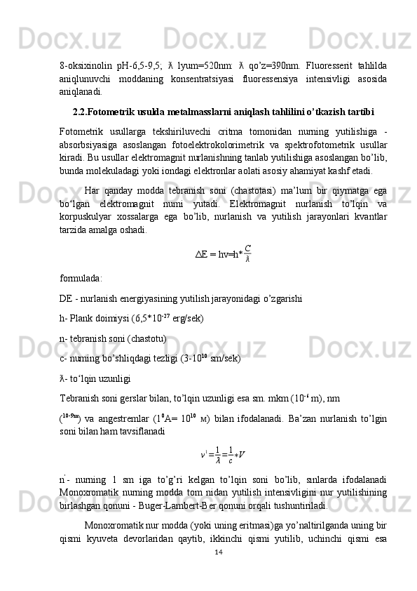 8-oksixinolin   pH-6,5-9,5;     lyum=520nm:     qo’z=390nm.   Fluoresserit   tahlildaƛ ƛ
aniqlunuvchi   moddaning   konsentratsiyasi   fluoressensiya   intensivligi   asosida
aniqlanadi.
2.2.Fotometrik usulda metalmasslarni aniqlash tahlilini o’tkazish tartibi
Fotometrik   usullarga   tekshiriluvechi   critma   tomonidan   nurning   yutilishiga   -
absorbsiyasiga   asoslangan   fotoelektrokolorimetrik   va   spektrofotometrik   usullar
kiradi. Bu usullar elektromagnit nurlanishning tanlab yutilishiga asoslangan bo’lib,
bunda molekuladagi yoki iondagi elektronlar aolati asosiy ahamiyat kashf etadi.
Har   qanday   modda   tebranish   soni   (chastotasi)   ma’lum   bir   qiymatga   ega
bo lgan   elektromagnit   numi   yutadi.   Elektromagnit   nurlanish   to’lqin   va	
ʻ
korpuskulyar   xossalarga   ega   bo’lib,   nurlanish   va   yutilish   jarayonlari   kvantlar
tarzida amalga oshadi.
ΔE = hv=h* C
ƛ
formulada:
DE - nurlanish energiyasining yutilish jarayonidagi o’zgarishi
h- Plank doimiysi (6,5*10 -27
 erg/sek)
n- tebranish soni (chastotu)
c- numing bo’shliqdagi tezligi (3-10 10
 sm/sek)
- to lqin uzunligi	
ƛ ʻ
Tebranish soni gerslar bilan, to’lqin uzunligi esa sm. mkm (10 -6
 m), nm
( 10-9m
)   va   angestremlar   (1 0
A=   10 10
  )   bilan   ifodalanadi.   Ba’zan   nurlanish   to’lgin	
ᴍ
soni bilan ham tavsiflanadi
v 1
= 1
λ = 1
c ∗ V
n ’
-   nurning   1   sm   iga   to’g’ri   kelgan   to’lqin   soni   bo’lib,   sınlarda   ifodalanadi
Monoxromatik   nurning   modda   tom   nidan   yutilish   intensivligini   nur   yutilishining
birlashgan qonuni - Buger-Lambert-Ber qonuni orqali tushuntiriladi.
Monoxromatik nur modda (yoki uning eritmasi)ga yo’naltirilganda uning bir
qismi   kyuveta   devorlaridan   qaytib,   ikkinchi   qismi   yutilib,   uchinchi   qismi   esa
14 