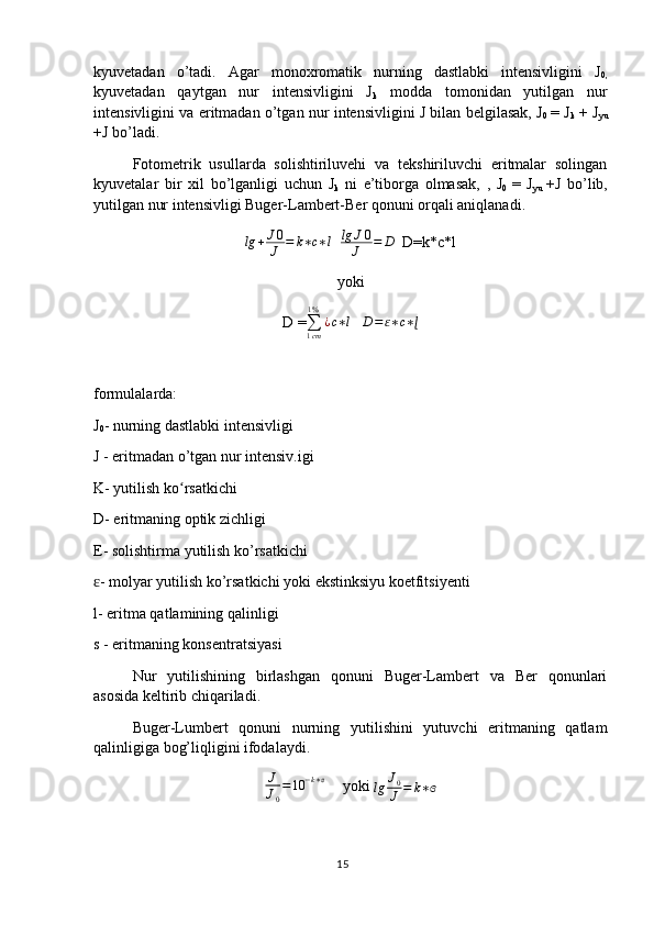 kyuvetadan   o’tadi.   Agar   monoxromatik   nurning   dastlabki   intensivligini   J
0,
kyuvetadan   qaytgan   nur   intensivligini   J
k   modda   tomonidan   yutilgan   nur
intensivligini va eritmadan o’tgan nur intensivligini J bilan belgilasak, J
0   = J
k  + J
yu
+J bo’ladi.
Fotometrik   usullarda   solishtiriluvehi   va   tekshiriluvchi   eritmalar   solingan
kyuvetalar   bir   xil   bo’lganligi   uchun   J
k   ni   e’tiborga   olmasak,   ,   J
0   =   J
yu   +J   bo’lib,
yutilgan nur intensivligi Buger-Lambert-Ber qonuni orqali aniqlanadi.
lg + J 0
J = k ∗ c ∗ l
   lg J 0
J = D
  D=k*c*l
yoki
D =∑1cm
1%	
¿c∗l    	D=ɛ∗c∗ɭ
formulalarda:
J
0 - nurning dastlabki intensivligi
J - eritmadan o’tgan nur intensiv.igi
K- yutilish ko rsatkichi	
ʻ
D- eritmaning optik zichligi
E- solishtirma yutilish ko’rsatkichi
- molyar yutilish ko’rsatkichi yoki ekstinksiyu koetfitsiyenti	
ɛ
l- eritma qatlamining qalinligi
s - eritmaning konsentratsiyasi
Nur   yutilishining   birlashgan   qonuni   Buger-Lambert   va   Ber   qonunlari
asosida keltirib chiqariladi.
Buger-Lumbert   qonuni   nurning   yutilishini   yutuvchi   eritmaning   qatlam
qalinligiga bog’liqligini ifodalaydi.	
J
J0
=10	−k∗ɞ
  yoki 
lg J
0
J = k ∗ ɞ
15 