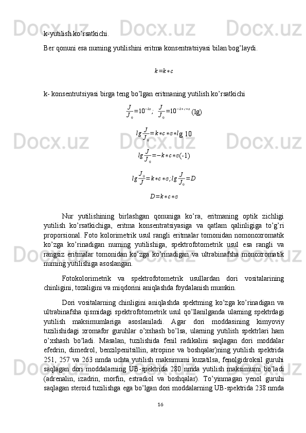 k-yutilish ko’rsatkichi.
Ber qonuni esa nurning yutilishini eritma konsentratsiyasi bilan bog’laydi.
k = k ∗ c
k- konsentrutsiyasi birga teng bo’lgan eritmaning yutilish ko’rsatkichi
J
J
0 = 10 − kɞ
;
   J
J
0 = 10 − k ∗ c ∗ ɞ
 (lg)
lg J
J
0 = k ∗ c ∗ ɞ ∗ l
g 10
lg J
J
0 = − k ∗ c ∗ ɞ
(-1)	
lg	J0
J	=	k∗c∗ɞ;lg	J
J0
=	D
D = k ∗ c ∗ ɞ
Nur   yutilishining   birlashgan   qonuniga   ko’ra,   eritmaning   optik   zichligi
yutilish   ko’rsatkichiga,   eritma   konsentratsiyasiga   va   qatlam   qalinligiga   to’g’ri
proporsional.  Foto  kolorimetrik  usul   rangli  eritmalar  tomonidan  nomonoxromatik
ko’zga   ko’rinadigan   numing   yutilishiga,   spektrofotometrik   usul   esa   rangli   va
rangsiz   eritmalar   tomonidan   ko’zga   ko’rinadigan   va   ultrabinafsha   monoxromatik
numing yutilishiga asoslangan.
Fotokolorimetrik   va   spektrofotometrik   usullardan   dori   vositalarining
chinligini, tozaligini va miqdorini aniqlashda foydalanish mumkin.
Dori   vositalarning   chinligini   aniqlashda   spektming   ko’zga   ko’rinadigan   va
ultrabinafsha   qismidagi  spektrofotometrik  usul   qo’llanilganda  ularning  spektrdagi
yutilish   maksimumlariga   asoslaniladi.   Agar   dori   moddasining   kimyoviy
tuzilishidagi   xromafor   guruhlar   o’xshash   bo’lsa,   ularning   yutilish   spektrlari   ham
o’xshash   bo ladi.   Masalan,   tuzilishida   fenil   radikalini   saqlagan   dori   moddalar	
ʻ
efedrin,   dimedrol,   benzilpenitsillin,   atropine   va   boshqalar)ning   yutilish   spektrida
251,  257  va  263  nmda  uchta  yutilish  maksimumi   kuzatilsa,  fenolgidroksil   guruhi
saqlagan   dori   moddalarning   UB-spektrida   280   nmda   yutilish   maksimumi   bo’ladi
(adrenalin,   izadrin,   morfin,   estradiol   va   boshqalar).   To’yinmagan   yenol   guruhi
saqlagan steroid tuzilishga ega bo’lgan dori moddalarning UB-spektrida 238 nmda
16 