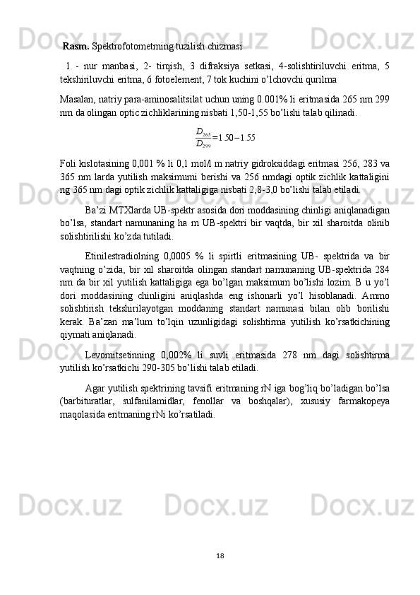  Rasm.  Spektrofotometming tuzilish chizmasi
  1   -   nur   manbasi,   2-   tirqish,   3   difraksiya   setkasi,   4-solishtiriluvchi   eritma,   5
tekshiriluvchi eritma, 6 fotoelement, 7 tok kuchini o’lchovchi qurilma 
Masalan, natriy para-aminosalitsilat uchun uning 0.001% li eritmasida 265 nm 299
nm da olingan optic zichliklarining nisbati 1,50-1,55 bo’lishi talab qilinadi.
D
265
D
299 = 1.50 − 1.55
Foli kislotasining 0,001 % li 0,1 mol/l m natriy gidroksiddagi eritmasi 256, 283 va
365 nm   larda  yutilish  maksimumi  berishi  va  256 nmdagi   optik zichlik  kattaligini
ng 365 nm dagi optik zichlik kattaligiga nisbati 2,8-3,0 bo’lishi talab etiladi.
Ba’zi MTXlarda UB-spektr asosida dori moddasining chinligi aniqlanadigan
bo’lsa,   standart   namunaning   ha   m   UB-spektri   bir   vaqtda,   bir   xil   sharoitda   olinib
solishtirilishi ko’zda tutiladi.
Etinilestradiolning   0,0005   %   li   spirtli   eritmasining   UB-   spektrida   va   bir
vaqtning   o’zida,   bir   xil   sharoitda   olingan   standart   namunaning   UB-spektrida   284
nm  da bir  xil  yutilish kattaligiga ega  bo’lgan maksimum  bo’lishi  lozim. B u yo’l
dori   moddasining   chinligini   aniqlashda   eng   ishonarli   yo’l   hisoblanadi.   Ammo
solishtirish   tekshirilayotgan   moddaning   standart   namunasi   bilan   olib   borilishi
kerak.   Ba’zan   ma’lum   to’lqin   uzunligidagi   solishtirma   yutilish   ko’rsatkichining
qiymati aniqlanadi.
Levomitsetinning   0,002%   li   suvli   eritmasida   278   nm   dagi   solishtirma
yutilish ko’rsatkichi 290-305 bo’lishi talab etiladi.
Agar yutilish spektrining tavsifi eritmaning rN iga bog’liq bo’ladigan bo’lsa
(barbituratlar,   sulfanilamidlar,   fenollar   va   boshqalar),   xususiy   farmakopeya
maqolasida eritmaning rNi ko’rsatiladi.
18 