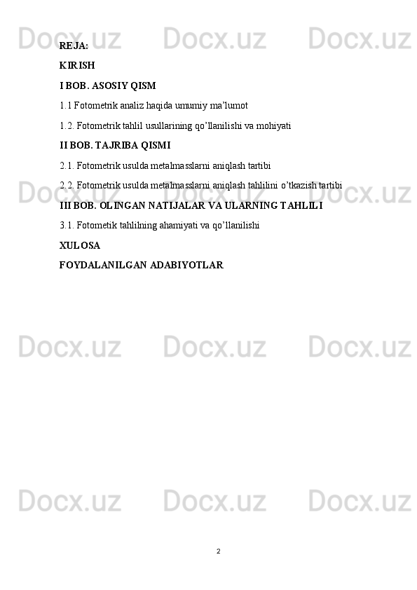 REJA:
KIRISH
I BOB. ASOSIY QISM
1.1 Fotometrik analiz haqida umumiy ma’lumot
1.2. Fotometrik tahlil usullarining qo’llanilishi va mohiyati
II BOB. TAJRIBA QISMI
2.1. Fotometrik usulda metalmasslarni aniqlash tartibi
2.2. Fotometrik usulda metalmasslarni aniqlash tahlilini o’tkazish tartibi
III BOB. OLINGAN NATIJALAR VA ULARNING TAHLILI
3.1. Fotometik tahlilning ahamiyati va qo’llanilishi
XULOSA
FOYDALANILGAN ADABIYOTLAR
2 