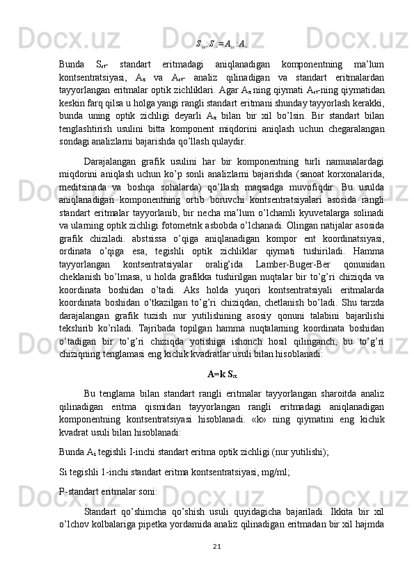 S
st : S
× = A
st : A
×
Bunda   S
st -   standart   eritmadagi   aniqlanadigan   komponentning   ma’lum
kontsentratsiyasi,   A
x   va   A
st -   analiz   qilinadigan   va   standart   eritmalardan
tayyorlangan eritmalar optik zichliklari. Agar A
x   ning qiymati A
st -ning qiymatidan
keskin farq qilsa u holga yangi rangli standart eritmani shunday tayyorlash kerakki,
bunda   uning   optik   zichligi   deyarli   A
x   bilan   bir   xil   bo’lsin.   Bir   standart   bilan
tenglashtirish   usulini   bitta   komponent   miqdorini   aniqlash   uchun   chegaralangan
sondagi analizlarni bajarishda qo’llash qulaydir. 
Darajalangan   grafik   usulini   har   bir   komponentning   turli   namunalardagi
miqdorini   aniqlash   uchun  ko’p  sonli   analizlarni   bajarishda   (sanoat   korxonalarida,
meditsinada   va   boshqa   sohalarda)   qo’llash   maqsadga   muvofiqdir.   Bu   usulda
aniqlanadigan   komponentning   ortib   boruvchi   kontsentratsiyalari   asosida   rangli
standart   eritmalar   tayyorlanib,   bir   necha   ma’lum   o’lchamli   kyuvetalarga   solinadi
va ularning optik zichligi fotometrik asbobda o’lchanadi. Olingan natijalar asosida
grafik   chiziladi.   abstsissa   o’qiga   aniqlanadigan   kompor   ent   koordinatsiyasi,
ordinata   o’qiga   esa,   tegishli   optik   zichliklar   qiymati   tushiriladi.   Hamma
tayyorlangan   kontsentratsiyalar   oralig’ida   Lamber-Buger-Ber   qonunidan
cheklanish   bo’lmasa,   u  holda   grafikka   tushirilgan  nuqtalar   bir   to’g’ri   chiziqda  va
koordinata   boshidan   o’tadi.   Aks   holda   yuqori   kontsentratsiyali   eritmalarda
koordinata   boshidan   o’tkazilgan   to’g’ri   chiziqdan,   chetlanish   bo’ladi.   Shu   tarzda
darajalangan   grafik   tuzish   nur   yutilishining   asosiy   qonuni   talabini   bajarilishi
tekshirib   ko’riladi.   Tajribada   topilgan   hamma   nuqtalarning   koordinata   boshidan
o’tadigan   bir   to’g’ri   chiziqda   yotishiga   ishonch   hosil   qilinganch,   bu   to’g’ri
chiziqning tenglamasi eng kichik kvadratlar usuli bilan hisoblanadi:
A=k S
st
Bu   tenglama   bilan   standart   rangli   eritmalar   tayyorlangan   sharoitda   analiz
qilinadigan   eritma   qismidan   tayyorlangan   rangli   eritmadagi   aniqlanadigan
komponentning   kontsentratsiyasi   hisoblanadi.   «k»   ning   qiymatini   eng   kichik
kvadrat usuli bilan hisoblanadi:
Bunda A
i  tegishli I-inchi standart eritma optik zichligi (nur yutilishi); 
Si tegishli 1-inchi standart eritma kontsentratsiyasi, mg/ml;
P-standart eritmalar soni:
Standart   qo’shimcha   qo’shish   usuli   quyidagicha   bajariladi.   Ikkita   bir   xil
o’lchov kolbalariga pipetka yordamida analiz qilinadigan eritmadan bir xil hajmda
21 