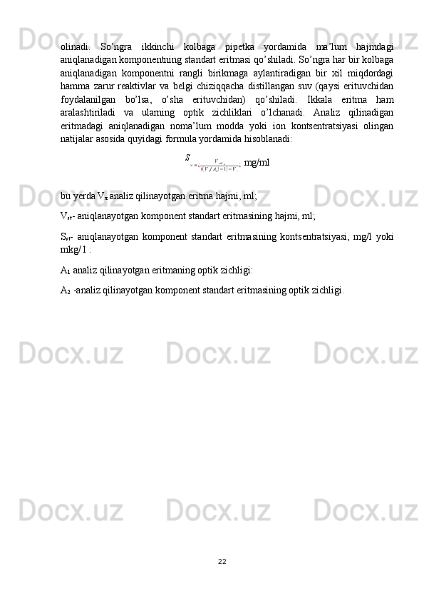 olinadi.   So’ngra   ikkinchi   kolbaga   pipetka   yordamida   ma’lum   hajmdagi
aniqlanadigan komponentning standart eritmasi qo’shiladi. So’ngra har bir kolbaga
aniqlanadigan   komponentni   rangli   birikmaga   aylantiradigan   bir   xil   miqdordagi
hamma   zarur   reaktivlar   va   belgi   chiziqqacha   distillangan   suv   (qaysi   erituvchidan
foydalanilgan   bo’lsa,   o’sha   erituvchidan)   qo’shiladi.   Ikkala   eritma   ham
aralashtiriladi   va   ularning   optik   zichliklari   o’lchanadi.   Analiz   qilinadigan
eritmadagi   aniqlanadigan   noma’lum   modda   yoki   ion   kontsentratsiyasi   olingan
natijalar asosida quyidagi formula yordamida hisoblanadi:S×=¿	VstCst	((V1/A2)−1)−V×¿
 mg/ml
bu yerda V
x  analiz qilinayotgan eritma hajmi, ml;
V
st - aniqlanayotgan komponent standart eritmasining hajmi, ml; 
S
st -   aniqlanayotgan   komponent   standart   eritmasining   kontsentratsiyasi,   mg/l   yoki
mkg/ l :
A
1  analiz qilinayotgan eritmaning optik zichligi:
A
2  -analiz qilinayotgan komponent standart eritmasining optik zichligi.
22 
