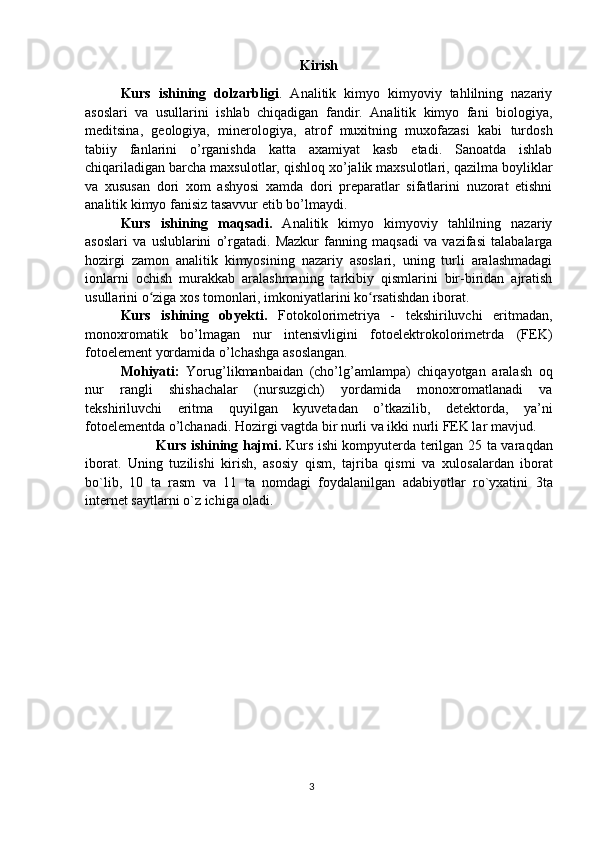 Kirish
Kurs   ishining   dolzarbligi .   Analitik   kimyo   kimyoviy   tahlilning   nazariy
asoslari   va   usullarini   ishlab   chiqadigan   fandir.   Analitik   kimyo   fani   biologiya,
meditsina,   geologiya,   minerologiya ,   atrof   muxitning   muxofazasi   kabi   turdosh
tabiiy   fanlarini   o’rganishda   katta   axamiyat   kasb   etadi.   Sanoatda   ishlab
chiqariladigan barcha maxsulotlar, qishloq xo’jalik maxsulotlari, qazilma boyliklar
va   xususan   dori   xom   ashyosi   xamda   dori   preparatlar   sifatlarini   nuzorat   etishni
analitik kimyo fanisiz tasavvur etib bo’lmaydi.
Kurs   ishining   maqsadi.   Analitik   kimyo   kimyoviy   tahlilning   nazariy
asoslari   va   uslublarini   o’rgatadi.   Mazkur   fanning   maqsadi   va   vazifasi   talabalarga
hozirgi   zamon   analitik   kimyosining   nazariy   asoslari,   uning   turli   aralashmadagi
ionlarni   ochish   murakkab   aralashmaning   tarkibiy   qismlarini   bir-biridan   ajratish
usullarini o ziga xos tomonlari, imkoniyatlarini ko rsatishdan iborat.ʻ ʻ
Kurs   ishining   obyekti.   Fotokolorimetriya   -   tekshiriluvchi   eritmadan,
monoxromatik   bo’lmagan   nur   intensivligini   fotoelektrokolorimetrda   (FEK)
fotoelement yordamida o’lchashga asoslangan.
Mohiyati:   Yorug’likmanbaidan   (cho’lg’amlampa)   chiqayotgan   aralash   oq
nur   rangli   shishachalar   (nursuzgich)   yordamida   monoxromatlanadi   va
tekshiriluvchi   eritma   quyilgan   kyuvetadan   o’tkazilib,   detektorda,   ya’ni
fotoelementda o’lchanadi. Hozirgi vagtda bir nurli va ikki nurli FEK lar mavjud. 
Kurs ishining hajmi.   Kurs   ishi kompyuterda terilgan 25 ta   vara q dan
ibоrat .   Uning   tuzilishi   k irish,   asosiy   qism,   tajriba   qismi   va   х ul о sa lar dan   ibоrat
bo`lib,   10   ta   rasm   v a   11   ta   nоmdagi   fоydalanilgan   adabiyotlar   ro`yхatini   3ta
internet saytlarni  o`z ichiga оladi.
3 