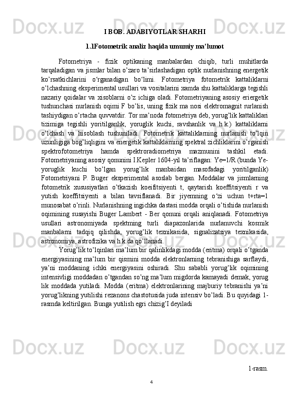 I BOB. ADABIYOTLAR SHARHI
1.1Fotometrik analiz haqida umumiy ma’lumot
Fotometriya   -   fizik   optikaning   manbalardan   chiqib,   turli   muhitlarda
tarqaladigan va jismlar bilan o’zaro ta’sirlashadigan optik nurlanishning energetik
ko’rsatkichlarini   o rganadigan   bo limi.   Fotometriya   fotometrik   kattaliklarniʻ ʻ
o’lchashning eksperimental usullari va vositalarini xamda shu kattaliklarga tegishli
nazariy   qoidalar   va   xisoblarni   o’z   ichiga   oladi.   Fotometriyaning   asosiy   eriergetik
tushunchasi  nurlanish  oqimi F bo’lis, uning fizik ma nosi  elektromagnit  rurlanish
tashiydigan o’rtacha quvvatdir. Tor ma’noda fotometriya deb, yorug’lik kattaliklari
tizimiga   tegishli   yoritilganlik,   yoruglik   kuchi,   ravshanlik   va   h.k.)   kattaliklarni
o’lchash   va   hisoblash   tushuniladi.   Fotometrik   kattaliklarning   nurlanish   to’lqin
uzunligiga bog’liqligini va energetik kattaliklarning spektral zichliklarini o’rganish
spektrofotometriya   hamda   spektroradiometriya   mazmunini   tashkil   etadi.
Fotometriyaning asosiy qonunini I.Kepler 1604-yil ta’riflagan: Ye=1/R (bunda Ye-
yoruglik   kuchi   bo’lgan   yorug’lik   manbaidan   masofadagi   yoritilganlik)
Fotometriyani   P.   Buger   eksperimental   asoslab   bergan.   Moddalar   va   jismlarning
fotometrik   xususiyatlari   o’tkazish   koeifitsiyenti   t,   qaytarish   koeffitsiyenti   r   va
yutish   koeffitsiyenti   a   bilan   tavsiflanadi.   Bir   jiyemning   o zi   uchun   t+rta=1	
ʻ
munosabat o’rinli. Nurlanishning ingichka dastasi modda orqali o’tishida nurlanish
oqimining   susayishi   Buger   Lambert   -   Ber   qonuni   orqali   aniqlanadi.   Fotometriya
usullari   astronomiyada   spektming   turli   diapazonlarida   nurlanuvchi   kosmik
manbalarni   tadqiq   qilishda,   yorug’lik   texnikasida,   signalizatsiya   texnikasida,
astronomiya, astrofizika va h.k.da qo’llanadi.
Yorug’lik to’lqinlari ma’lum bir qalinlikdagi modda (eritma) orqali o’tganda
energiyasining   ma’lum   bir   qismini   modda   elektronlarning   tebranishiga   sarflaydi,
ya’ni   moddaning   ichki   energiyasini   oshiradi.   Shu   sababli   yorug’lik   oqimining
intensivligi moddadan o’tgandan so’ng ma’lum migdorda kamayadi demak, yorug
lik   moddada   yutiladi.   Modda   (eritma)   elektronlarining   majburiy   tebranishi   ya’ni
yorug’likning yutilishi rezanons chastotusida juda intensiv bo’ladi. Bu quyidagi 1-
rasmda keltirilgan. Bunga yutilish egri chizig’I deyiladi
1-rasm.
4 