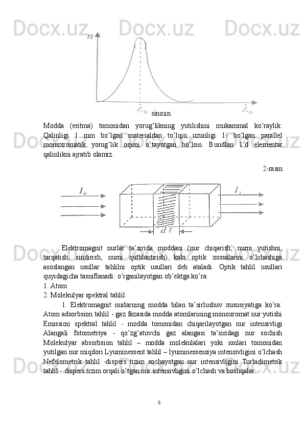 Modda   (eritma)   tomonidan   yorug’likning   yutilishini   mukammal   ko’raylik.
Qalinligi   1   mm   bo’lgan   materialdan   to’lqin   uzunligi   1-   bo’lgan   parallel
monoxromatik   yorug’lik   oqimi   o’tayotgan   bo’lsin.   Bundlan   1’d   elementar
qalinlikni ajratib olamiz. 
2-rasm
Elektromagnit   nurlar   ta’sirida   moddani   (nur   chiqarish,   nurni   yutishni,
tarqatish,   sindirish,   nurni   qutblantirish)   kabi   optik   xossalarini   o’lchashiga
asoslangan   usullar   tahlilni   optik   usullari   deb   ataladi.   Optik   tahlil   usullari
quyidagicha tasniflanadi: o’rganilayotgan ob’ektga ko’ra: 
1. Atom
2. Molekulyar spektral tahlil
1.   Elektromagnit   nurlarning   modda   bilan   ta’sirlushuv   xususiyatiga   ko’ra:
Atom adsorbsion tahlil - gaz fazasida modda atomlarining monoxromat nur yutishi
Emission   spektral   tahlil   -   modda   tomonidan   chiqarilayotgan   nur   intensivligi
Alangali   fotometriya   -   qo’zg’atuvchi   gaz   alangasi   ta’siridagi   nur   sochish
Molekulyar   absorbsion   tahlil   –   modda   molekulalari   yoki   ionlari   tomonidan
yutilgan nur miqdori Lyuminessent tahlil – lyuminessensiya intensivligini o’lchash
Nefelometrik   tahlil   -dispers   tizim   sochayotgan   nur   intensivligini   Turbidimetrik
tahlil - dispers tizim orqali o’tgan nur intensivligini o’lchash va boshqalar. 
5 