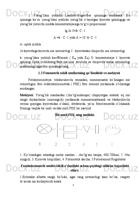 2.   Yorug’likni   yutilishi   Lambert-Buger-Ber   qonuniga   asoslanadi.   Bu
qonunga   ko’ra:   yorug’likni   yutilishi   yorug’lik   o’tayotgan   kyuveta   qalinligiga   va
yorug’lik yutuvchi modda konsentratsiyasiga to’g’ri proporsional
lg Jo /J=k  C  1
A =k   C  1 yoki A = 10 -k  C  1
A- optik zichlik
Jo-kyuvetaga kiruvchi nur intensivligi J - kyuvetadan chiquvchi nur intensivligi
k-   yorug’likni   yutilish   koeffitsienti   (   E
m   yoki   E
% )   S-   konsentratsiya   l-   kyuveta
qalinligi Optik zichlikning fizik ma’nosi: kiruvchi va chiquvchi nurlar intensivligi
nisbatining logarifmi qiymatiga teng. 
1.2 Fotometrik tahlil usullarining qo’llanilishi va mohiyati
Fotokolorimetiya-   tekshiruluvchi   erimadan,   monoxrmatik   bo’lmagan   nur
itensivligini   foto   elektrokolorimetrda   (   FEK)   foto   element   yordamida   o’lchashga
asoslangan 
Mohiyati:   Yorug’lik   manbaidan   (cho’lg’amlampa)   chiqayotgan   aralash   oq   nur
rangli   shishachalar   (nursuzgich)   yordamida   monoxromatlanadi   va   tekshiriluvchi
eritma   quyilgan   kyuvetadan   o’ikaili,   detektorda,   ya’ni   fotoelementda   o’lchanadi
Hozingi vaqtda bir nurli va ikki nurli FEK lar mavjud.
Bir nurli FEK ning tuzilishi.
1.   Ko’rinadigan   sohadagi   nurlar   manbai   -   cho’lg’am   lampa,   400-700nm;   2.   Nur
suzgich; 3. Kyuveta tutqichlari; 4. Fotometrik darcha, 5.Fotoelement Registrator
Fotokolorimetrik usulda tablil o’tlazilishi uchun quyidagi talablar bajarilishi
shart:
1.Eritmalar   albatta   rangli   bo’lishi,   agar   rang   intensivligi   kam   bo’lsa,   reagent
ta’sirida uni kuchaytirish kerak. 
6 