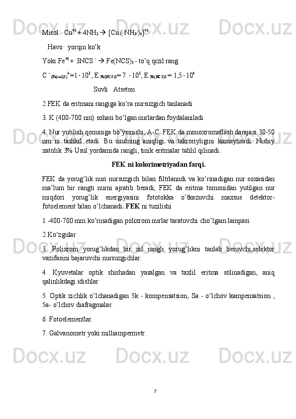 Misol:  Cu +2 
+ 4NH
3    [Cu ( NH
3  )
4 ] +2
   Havo   yorqin ko’k 
Yoki Fe +3 
+ 3NCS  -
    Fe(NCS)
3  - to’q qizil rang
C  -
 (Fe(sal)3) 6-
=1  10 3
, E 
Fe(NCS)3 = 7   10 3
, E 
Fe(NCS)3  = 1,5  10 4
 Suvli   Atseton
2.FEK da eritmani rangiga ko’ra nursuzgich tanlanadi 
3. K (400-700 nm) sohasi bo’lgan nurlardan foydalaniladi.
4. Nur yutilish qonuniga bo’ysinishi, A-C. FEK da monoxromatlash darajasi 30-50
nm   ni   tashkil   etadi.   Bu   usulning   aniqligi   va   takroriyligini   kamaytiradi.   Nisbiy
xatolik 3% Usul yordamida rangli, tinik eritmalar tahlil qilinadi.
FEK ni kolorimetriyadan farqi.
FEK  da yorug’lik  nuri   nursuzgich   bilan filtrlanndi   va ko’rinadigan  nur  soxasidan
ma’lum   bir   rangti   nurni   ajratib   beradi;   FEK   da   eritma   tomonidan   yutilgan   nur
miqdori   yorug’lik   energiyasini   fototokka   o’tkazuvchi   maxsus   detektor-
fotoelement bilan o’lchanadi . FEK  ni tuzilishi 
1.-400-700 mm ko’rinadigan polixrom nurlar taratuvchi cho’lgam lampasi
2.Ko’zgular
3.   Polixrom   yorug’likdan   bir   xil   rangli   yorug’likni   tanlab   beruvchi,selektor
vazifasini bajaruvchi nursuzgichlar. 
4.   Kyuvetalar   optik   shishadan   yasalgan   va   taxlil   eritma   sölinadigan,   aniq
qalinlikdagi idishlar
5. Optik zichlik o’lchanadigan 5k - kompensatsion,  Sa - o’lchov kampensatsion  ,
5a- o’lchov diafragmalar.
6. Fotoelementlar.
7. Galvanometr yoki milliampermetr.
7 