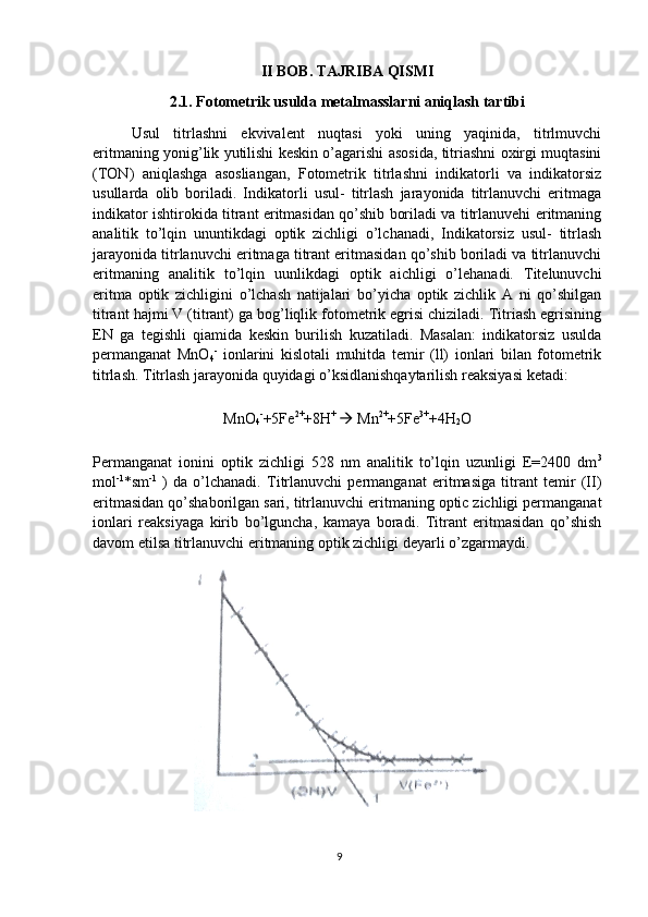 II BOB. TAJRIBA QISMI
2.1. Fotometrik usulda metalmasslarni aniqlash tartibi
Usul   titrlashni   ekvivalent   nuqtasi   yoki   uning   yaqinida,   titrlmuvchi
eritmaning yonig’lik yutilishi keskin o’agarishi asosida, titriashni oxirgi muqtasini
(TON)   aniqlashga   asosliangan,   Fotometrik   titrlashni   indikatorli   va   indikatorsiz
usullarda   olib   boriladi.   Indikatorli   usul-   titrlash   jarayonida   titrlanuvchi   eritmaga
indikator ishtirokida titrant eritmasidan qo’shib boriladi va titrlanuvehi eritmaning
analitik   to’lqin   ununtikdagi   optik   zichligi   o’lchanadi,   Indikatorsiz   usul-   titrlash
jarayonida titrlanuvchi eritmaga titrant eritmasidan qo’shib boriladi va titrlanuvchi
eritmaning   analitik   to’lqin   uunlikdagi   optik   aichligi   o’lehanadi.   Titelunuvchi
eritma   optik   zichligini   o’lchash   natijalari   bo’yicha   optik   zichlik   A   ni   qo’shilgan
titrant hajmi V (titrant) ga bog’liqlik fotometrik egrisi chiziladi. Titriash egrisining
EN   ga   tegishli   qiamida   keskin   burilish   kuzatiladi.   Masalan:   indikatorsiz   usulda
permanganat   MnO
4 -
  ionlarini   kislotali   muhitda   temir   (ll)   ionlari   bilan   fotometrik
titrlash. Titrlash jarayonida quyidagi o’ksidlanishqaytarilish reaksiyasi ketadi:
MnO
4 -
+5Fe 2+
+8H + 
  Mn 2+
+5Fe 3+
+4H
2 O
Permanganat   ionini   optik   zichligi   528   nm   analitik   to’lqin   uzunligi   E=2400   dm 3
mol -1
*sm -1
  )   da   o’lchanadi.   Titrlanuvchi   permanganat   eritmasiga   titrant   temir   (II)
eritmasidan qo’shaborilgan sari, titrlanuvchi eritmaning optic zichligi permanganat
ionlari   reaksiyaga   kirib   bo’lguncha,   kamaya   boradi.   Titrant   eritmasidan   qo’shish
davom etilsa titrlanuvchi eritmaning optik zichligi deyarli o’zgarmaydi.
9 