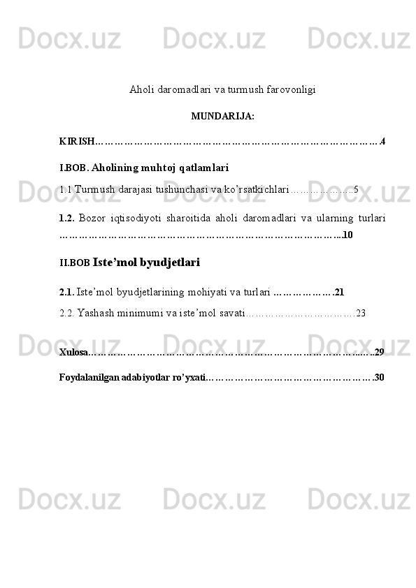 Aholi daromadlari va turmush farovonligi
MUNDARIJA:
KIRISH…………………………………………………………………………….4
I.BOB.   Aholining muhtoj qatlamlari
1.1   Turmush darajasi tushunchasi va ko’rsatkichlari ………………..5
1. 2.   Bozor   iqtisodiyoti   sharoitida   aholi   daromadlari   va   ularning   turlari
… ………………………………………………………………………....10
II.BOB  Iste’mol byudjetlari  
2.1.   Iste’mol byudjetlarining mohiyati va turlari   ……………….21
2.2.  Yashash minimumi va iste’mol savati …………………………….23
Xulosa………………………………………………………………………...…..29
Foydalanilgan adabiyotlar ro’yxati…………………………………………….30 