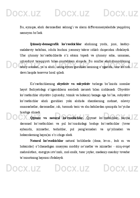 Bu, ayniqsa, aholi daromadlari salmog’i va ularni differensiasiyalashda yaqqolroq
namoyon bo’ladi.
Ijtimoiy-demografik   ko’rsatkichlar   aholining   yoshi,   jinsi,   kasbiy-
malakaviy   tarkibini,   ishchi   kuchini   jismoniy   takror   ishlab   chiqarishni   ifodalaydi.
Ular   ijtimoiy   ko’rsatkichlarda   o’z   aksini   topadi   va   ijtimoiy   soha,   umuman,
iqtisodiyot   taraqqiyoti   bilan   mustahkam   aloqada.   Bu   omillar   aholishunoslikning
tabiiy asoslari, ya’ni aholi, uning ayrim guruhlari sonining o’zgarishi, umr ko’rish
davri haqida tasavvur hosil qiladi.
Ko’rsatkichlarning   obyektiv   va   subyektiv   turlarga   bo’linishi   insonlar
hayot   faoliyatidagi   o’zgarishlarni   asoslash   zarurati   bilan   izohlanadi.   Obyektiv
ko’rsatkichlar obyektiv (iqtisodiy, texnik va hokazo) bazaga ega bo’lsa, subyektiv
ko’rsatkichlar   aholi   guruhlari   yoki   alohida   shaxslarning   mehnat,   oilaviy
munosabatlar, daromadlar, ish, turmush tarzi va shu kabilardan qoniqishi bo’yicha
hisobga olinadi.
Qiymat   va   natural   ko’rsatkichlar .   Qiymat   ko’rsatkichlari   barcha
daromad   ko’rsatkichlari   va   pul   ko’rinishidagi   boshqa   ko’rsatkichlar   (tovar
aylanishi,   xizmatlar,   tashishlar,   pul   jamg’armalari   va   qo’yilmalari   va
hokazolarning hajmi)ni o’z ichiga oladi.
Natural   ko’rsatkichlar   natural   birliklarda   (dona,   kv.m.,   kub   m.   va
hokazolar)   o’lchanadigan   muayyan   moddiy   ne’matlar   va   xizmatlar   -   oziq-ovqat
mahsulotlari, energiya iste’moli, mol-mulk, turar joylar, madaniy-maishiy tovarlar
ta’minotining hajmini ifodalaydi. 