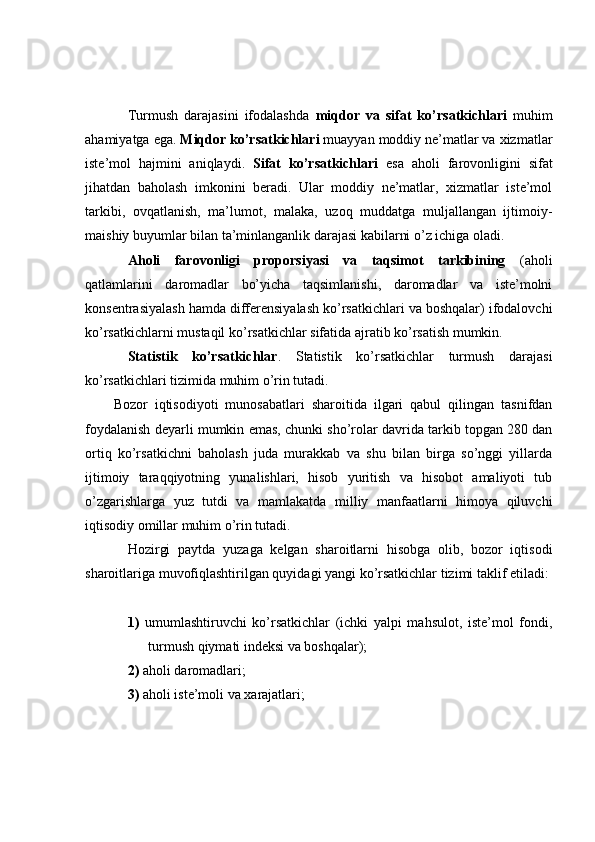 Turmush   darajasini   ifodalashda   miqdor   va   sifat   ko’rsatkichlari   muhim
ahamiyatga ega.  Miqdor ko’rsatkichlari  muayyan moddiy ne’matlar va xizmatlar
iste’mol   hajmini   aniqlaydi.   Sifat   ko’rsatkichlari   esa   aholi   farovonligini   sifat
jihatdan   baholash   imkonini   beradi.   Ular   moddiy   ne’matlar,   xizmatlar   iste’mol
tarkibi,   ovqatlanish,   ma’lumot,   malaka,   uzoq   muddatga   muljallangan   ijtimoiy-
maishiy buyumlar bilan ta’minlanganlik darajasi kabilarni o’z ichiga oladi.
Aholi   farovonligi   proporsiyasi   va   taqsimot   tarkibining   (aholi
qatlamlarini   daromadlar   bo’yicha   taqsimlanishi,   daromadlar   va   iste’molni
konsentrasiyalash hamda differensiyalash ko’rsatkichlari va boshqalar) ifodalovchi
ko’rsatkichlarni mustaqil ko’rsatkichlar sifatida ajratib ko’rsatish mumkin.
Statistik   ko’rsatkichlar .   Statistik   ko’rsatkichlar   turmush   darajasi
ko’rsatkichlari tizimida muhim o’rin tutadi. 
Bozor   iqtisodiyoti   munosabatlari   sharoitida   ilgari   qabul   qilingan   tasnifdan
foydalanish deyarli mumkin emas, chunki sho’rolar davrida tarkib topgan 280 dan
ortiq   ko’rsatkichni   baholash   juda   murakkab   va   shu   bilan   birga   so’nggi   yillarda
ijtimoiy   taraqqiyotning   yunalishlari,   hisob   yuritish   va   hisobot   amaliyoti   tub
o’zgarishlarga   yuz   tutdi   va   mamlakatda   milliy   manfaatlarni   himoya   qiluvchi
iqtisodiy omillar muhim o’rin tutadi.
Hozirgi   paytda   yuzaga   kelgan   sharoitlarni   hisobga   olib,   bozor   iqtisodi
sharoitlariga muvofiqlashtirilgan quyidagi yangi ko’rsatkichlar tizimi taklif etiladi:
1)   umumlashtiruvchi   ko’rsatkichlar   (ichki   yalpi   mahsulot,   iste’mol   fondi,
turmush qiymati i n deksi va boshqalar);
2)  aholi daromadlari;
3)  aholi iste’moli va xarajatlari; 
