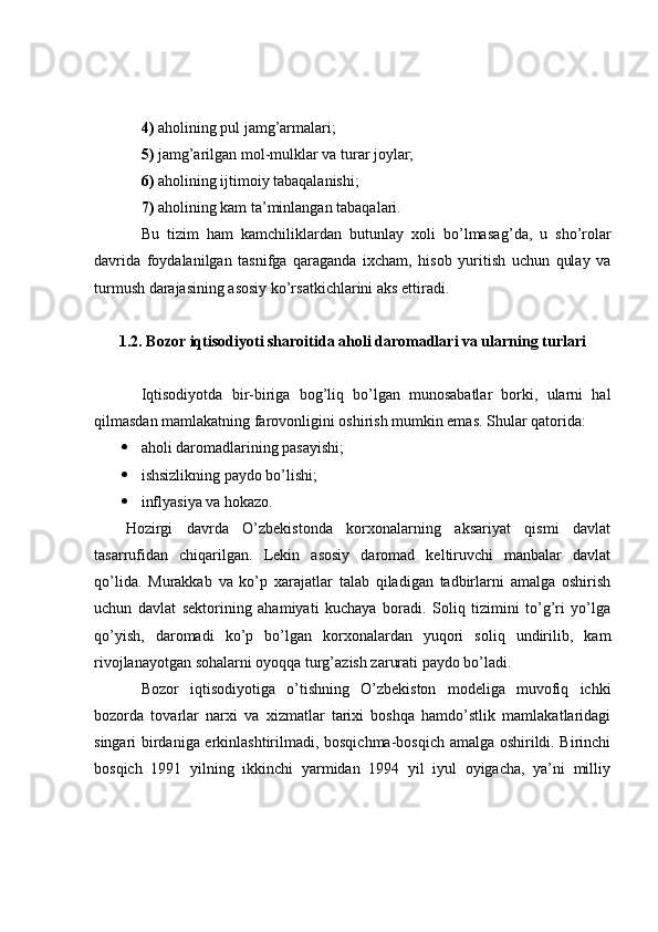 4)  aholining pul jamg’armalari;
5)  jamg’arilgan mol-mulklar va turar joylar;
6)  aholining ijtimoiy tabaqalanishi;
7)  aholining kam ta’minlangan tabaqalari. 
Bu   tizim   ham   kamchiliklardan   butunlay   xoli   bo’lmasa g’ da,   u   sho’rolar
davrida   foydalanilgan   tasnifga   qaraganda   ixcham,   hisob   yuritish   uchun   qulay   va
turmush darajasining asosiy ko’rsatkichlarini aks ettiradi.
1.2. Bozor iqtisodiyoti sharoitida aholi daromadlari va ularning turlari
Iqtisodiyotda   bir-biriga   bog’liq   bo’lgan   munosabatlar   borki,   ularni   hal
qilmasdan mamlakatning farovonligini oshirish mumkin emas.  Shular qatorida:
 aholi daromadlarining pasayishi;
 ishsizlikning paydo bo’lishi;
 inflyasiya va hokazo.
Hozirgi   davrda   O’zbekistonda   korxonalarning   aksariyat   qismi   davlat
tasarrufidan   chiqarilgan.   Lekin   asosiy   daromad   keltiruvchi   manbalar   davlat
qo’lida.   Murakkab   va   ko’p   xarajatlar   talab   qiladigan   tadbirlarni   amalga   oshirish
uchun   davlat   sektorining   ahamiyati   kuchaya   boradi.   Soliq   tizimini   to’g’ri   yo’lga
qo’yish,   daromadi   ko’p   bo’lgan   korxonalardan   yuqori   soliq   undirilib,   kam
rivojlanayotgan sohalarni oyoqqa turg’azish zarurati paydo bo’ladi.
Bozor   iqtisodiyotiga   o’tishning   O’zbekiston   modeliga   muvofiq   ichki
bozorda   tovarlar   narxi   va   xizmatlar   tarixi   boshqa   hamdo’stlik   mamlakatlaridagi
singari birdaniga erkinlashtirilmadi, bosqichma-bosqich amalga oshirildi. Birinchi
bosqich   1991   yilning   ikkinchi   yarmidan   1994   yil   iyul   oyigacha,   ya’ni   milliy 