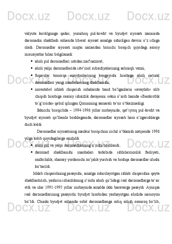 valyuta   kiritilgunga   qadar,   yumshoq   pul-kredit   va   byudjet   siyosati   zaminida
daromadni   shakllash   sohasida   liberal   siyosat   amalga   oshirilgan   davrni   o’z   ichiga
oladi.   Daromadlar   siyosati   nuqtai   nazaridan   birinch i   bosqich   quyidagi   asosiy
xususiyatlar bilan belgilanadi:
 aholi pul daromadlari ustidan zaif nazorat;
 aholi yalpi daromadlarida iste’mol subsidiyalarining salmoqli vazni;
 fuqarolar   tomorqa   maydonlarining   kengayishi   hisobiga   aholi   natural
daromadlari yangi manbalarining shakllanishi;
 norentabel   ishlab   chiqarish   sohalarida   band   bo’lganlarni   «avaylab»   olib
chiqish hisobiga rasmiy ishsizlik darajasini  sekin o’sish hamda «Bankrotlik
to’g’risida» qabul qilingan Qonunning samarali ta’sir o’tkazmasligi.
Ikkinchi  bosqichda – 1994-1996 yillar  mobaynida, qat’iyroq pul-kredit  va
byudjet   siyosati   qo’llanila   boshlaganida,   daromadlar   siyosati   ham   o’zgarishlarga
duch keldi.
Daromadlar siyosatining mazkur bosqichini izchil o’tkazish natijasida 1996
yilga kelib quyidagilarga erishildi:
 aholi pul va yalpi daromadlarining o’sishi boshlandi;
 daromad   shakllanishi   manbalari   tarkibida   ishbilarmonlik   faoliyati,
mulkchilik, shaxsiy yordamchi xo’jalik yuritish va boshqa daromadlar ulushi
ko’tarildi.
Ishlab chiqarishning pasayishi, amalga oshirilayotgan ishlab chiqarishni qayta
shakllantirish, yashirin ishsizlikning o’sishi aholi qo’lidagi real daromadlarga ta’sir
etdi  va ular  1991-1995 yillar  mobaynida amalda ikki  baravarga pasaydi.  Ayniqsa
real   daromadlarining   pasayishi   byudjet   hisobidan   yashayotgan   aholida   namoyon
bo’ldi.   Chunki   byudjet   sohasida   sobit   daromadlariga   soliq   solish   osonroq   bo’lib, 