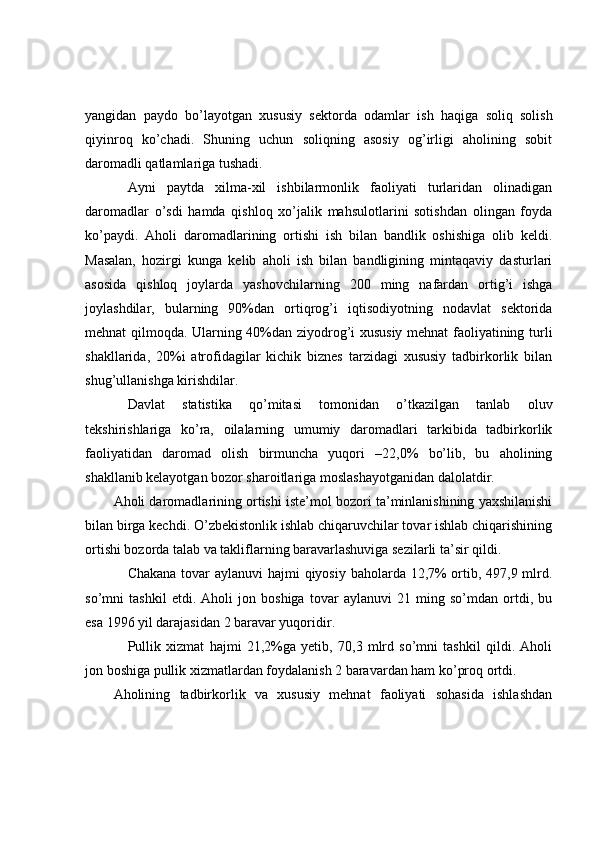yangidan   paydo   bo’layotgan   xususiy   sektorda   odamlar   ish   haqiga   soliq   solish
qiyinroq   ko’chadi.   Shuning   uchun   soliqning   asosiy   og’irligi   aholining   sobit
daromadli qatlamlariga tushadi.
Ayni   paytda   xilma-xil   ishbilarmonlik   faoliyati   turlaridan   olinadigan
daromadlar   o’sdi   hamda   qishloq   xo’jalik   mahsulotlarini   sotishdan   olingan   foyda
ko’paydi.   Aholi   daromadlarining   ortishi   ish   bilan   bandlik   oshishiga   olib   keldi.
Masalan,   hozirgi   kunga   kelib   aholi   ish   bilan   bandligining   mintaqaviy   dasturlari
asosida   qishloq   joylarda   yashovchilarning   200   ming   nafardan   ortig’i   ishga
joylashdilar,   bularning   90%dan   ortiqrog’i   iqtisodiyotning   nodavlat   sektorida
mehnat qil moqda . Ularning 40%dan ziyodrog’i xususiy mehnat faoliyatining turli
shakllarida,   20%i   atrofidagilar   kichik   biznes   tarzidagi   xususiy   tadbirkorlik   bilan
shug’ullanishga kirishdilar.
Davlat   statistika   qo’mitasi   tomonidan   o’tkazilgan   tanlab   oluv
tekshirishlariga   ko’ra,   oilalarning   umumiy   daromadlari   tarkibida   tadbirkorlik
faoliyatidan   daromad   olish   birmuncha   yuqori   –22,0%   bo’lib,   bu   aholining
shakllanib kelayotgan bozor sharoitlariga moslashayotganidan dalolatdir.
Aholi daromadlarining ortishi iste’mol bozori ta’minlanishining yaxshilanishi
bilan birga kechdi. O’zbekistonlik ishlab chiqaruvchilar tovar ishlab chiqarishining
ortishi bozorda talab va takliflarning baravarlashuviga sezilarli ta’sir qildi.
Chakana tovar  aylanuvi  hajmi  qiyosiy baholarda 12,7%  ortib, 497,9 mlrd .
so’mni   tashkil   etdi.   Aholi   jon   boshiga   tovar   aylanuvi   21   ming   so’mdan   ortdi,   bu
esa 1996 yil darajasidan 2 baravar yuqoridir.
Pullik   xizmat   hajmi   21,2%ga   yetib,   70,3   mlrd   so’mni   tashkil   qildi.   Aholi
jon boshiga pullik xizmatlardan foydalanish 2 baravardan ham ko’proq ortdi.
Aholining   tadbirkorlik   va   xususiy   mehnat   faoliyati   sohasida   ishlashdan 