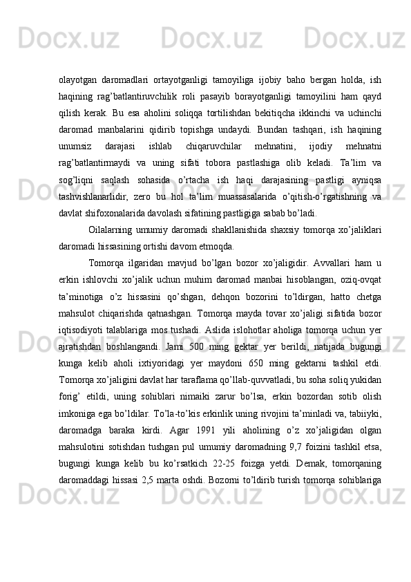 olayotgan   daromadlari   ortayotganligi   tamoyiliga   ijobiy   baho   bergan   holda,   ish
haqining   rag’batlantiruvchilik   roli   pasayib   borayotganligi   tamoyilini   ham   qayd
qilish   kerak.   Bu   esa   aholini   soliqqa   tortilishdan   bekitiqcha   ikkinchi   va   uchinchi
daromad   manbalarini   qidirib   topishga   undaydi.   Bundan   tashqari,   ish   haqining
unumsiz   darajasi   ishlab   chiqaruvchilar   mehnatini,   ijodiy   mehnatni
rag’batlantirmaydi   va   uning   sifati   tobora   pastlashiga   olib   keladi.   Ta’lim   va
sog’liqni   saqlash   sohasida   o’rtacha   ish   haqi   darajasining   pastligi   ayniqsa
tashvishlanarlidir,   zero   bu   hol   ta’lim   muassasalarida   o’qitish-o’rgatishning   va
davlat shifoxonalarida davolash sifatining pastligiga sabab bo’ladi.
Oilalarning   umumiy   daromadi   shakllanishida   shaxsiy   tomorqa   xo’jaliklari
daromadi hissasining ortishi davom etmoqda.
Tomorqa   ilgaridan   mavjud   bo’lgan   bozor   xo’jaligidir.   Avvallari   ham   u
erkin   ishlovchi   xo’jalik   uchun   muhim   daromad   manbai   hisoblangan,   oziq-ovqat
ta’minotiga   o’z   hissasini   qo’shgan,   dehqon   bozorini   to’ldirgan,   hatto   chetga
mahsulot   chiqarishda   qatnashgan.   Tomorqa   mayda   tovar   xo’jaligi   sifatida   bozor
iqtisodiyoti   talablariga   mos   tushadi.   Aslida   islohotlar   aholiga   tomorqa   uchun   yer
ajratishdan   boshlangandi.   Jami   500   ming   gektar   yer   berildi,   natijada   bugungi
kunga   kelib   aholi   ixtiyoridagi   yer   maydoni   650   ming   gektarni   tashkil   etdi.
Tomorqa xo’jaligini davlat har taraflama qo’llab-quvvatladi, bu soha soliq yukidan
forig’   etildi,   uning   sohiblari   nimaiki   zarur   bo’lsa,   erkin   bozordan   sotib   olish
imkoniga ega bo’ldilar. To’la-to’kis erkinlik uning rivojini ta’minladi va, tabiiyki,
daromadga   baraka   kirdi.   Agar   1991   yili   aholining   o’z   xo’jaligidan   olgan
mahsulotini   sotishdan   tushgan   pul   umumiy   daromadning   9,7   foizini   tashkil   etsa,
bugungi   kunga   kelib   bu   ko’rsatkich   22-25   foizga   yetdi.   Demak,   tomorqaning
daromaddagi  hissasi  2,5 marta oshdi. Bozorni to’ldirib turish tomorqa sohiblariga 
