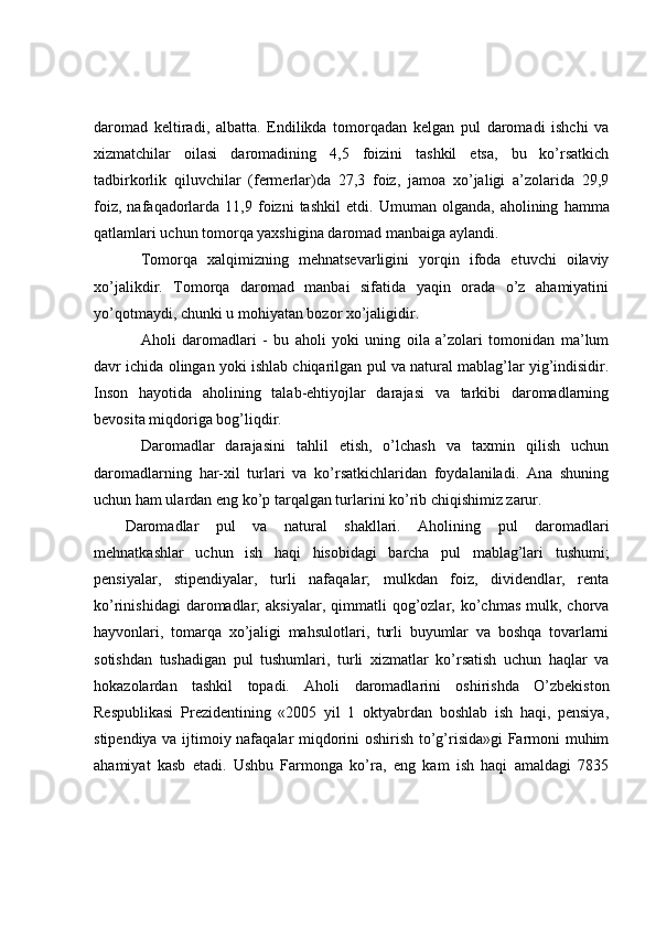 daromad   keltiradi,   albatta.   Endilikda   tomorqadan   kelgan   pul   daromadi   ishchi   va
xizmatchilar   oilasi   daromadining   4,5   foizini   tashkil   etsa,   bu   ko’rsatkich
tadbirkorlik   qiluvchilar   (fermerlar)da   27,3   foiz,   jamoa   xo’jaligi   a’zolarida   29,9
foiz,   nafaqadorlarda   11,9  foizni   tashkil   etdi.   Umuman  olganda,   aholining   hamma
qatlamlari uchun tomorqa yaxshigina daromad manbaiga aylandi.
Tomorqa   xalqimizning   mehnatsevarligini   yorqin   ifoda   etuvchi   oilaviy
xo’jalikdir.   Tomorqa   daromad   manbai   sifatida   yaqin   orada   o’z   ahamiyatini
yo’qotmaydi, chunki u mohiyatan bozor xo’jaligidir.
Aholi   daromadlari   -   bu   aholi   yoki   uning   oila   a’zolari   tomonidan   ma’lum
davr ichida olingan yoki ishlab chiqarilgan pul va natural mablag’lar yig’indisidir.
Inson   hayotida   aholining   talab-ehtiyojlar   darajasi   va   tarkibi   daromadlarning
bevosita miqdoriga bog’liqdir.
Daromadlar   darajasini   tahlil   etish,   o’lchash   va   taxmin   qilish   uchun
daromadlarning   har-xil   turlari   va   ko’rsatkichlaridan   foydalaniladi.   Ana   shuning
uchun ham ulardan eng ko’p tarqalgan turlarini ko’rib chiqishimiz zarur.
Daromadlar   pul   va   natural   shakllari.   Aholining   pul   daromadlari
mehnatkashlar   uchun   ish   haqi   hisobidagi   barcha   pul   mablag’lari   tushumi;
pensiyalar,   stipendiyalar,   turli   nafaqalar;   mulkdan   foiz,   dividendlar,   renta
ko’rinishidagi  daromadlar;   aksiyalar,  qimmatli   qog’ozlar,  ko’chmas   mulk,  chorva
hayvonlari,   tomarqa   xo’jaligi   mahsulotlari,   turli   buyumlar   va   boshqa   tovarlarni
sotishdan   tushadigan   pul   tushumlari,   turli   xizmatlar   ko’rsatish   uchun   haqlar   va
hokazolardan   tashkil   topadi.   Aholi   daromadlarini   oshirishda   O’zbekiston
Respublikasi   Prezidentining   «2005   yil   1   oktyabrdan   boshlab   ish   haqi,   pensiya,
stipendiya va ijtimoiy nafaqalar miqdorini oshirish to’g’risida»gi  Farmoni muhim
ahamiyat   kasb   etadi.   Ushbu   Farmonga   ko’ra,   eng   kam   ish   haqi   amaldagi   7835 