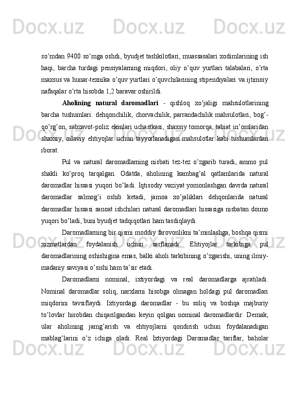 so’mdan 9400 so’mga oshdi, byudjet tashkilotlari, muassasalari xodimlarining ish
haqi,   barcha   turdagi   pensiyalarning   miqdori,   oliy   o’quv   yurtlari   talabalari,   o’rta
maxsus va hunar-texnika o’quv yurtlari o’quvchilarining stipendiyalari va ijtimoiy
nafaqalar o’rta hisobda 1,2 baravar oshirildi.
Aholining   natural   daromadlari   -   qishloq   xo’jaligi   mahsulotlarining
barcha   tushumlari:   dehqonchilik,   chorvachilik,   parrandachilik   mahsulotlari,   bog’-
qo’rg’on, sabzavot-poliz ekinlari uchastkasi,  shaxsiy tomorqa, tabiat in’omlaridan
shaxsiy,   oilaviy   ehtiyojlar   uchun   tayyorlanadigan   mahsulotlar   kabi   tushumlardan
iborat.
Pul   va   natural   daromadlarning   nisbati   tez-tez   o’zgarib   turadi,   ammo   pul
shakli   ko’proq   tarqalgan.   Odatda,   aholining   kambag’al   qatlamlarida   natural
daromadlar hissasi  yuqori bo’ladi. Iqtisodiy vaziyat  yomonlashgan davrda natural
daromadlar   salmog’i   oshib   ketadi,   jamoa   xo’jaliklari   dehqonlarida   natural
daromadlar  hissasi  sanoat  ishchilari  natural  daromadlari  hissasiga  nisbatan  doimo
yuqori bo’ladi, buni byudjet tadqiqotlari ham tasdiqlaydi.
Daromadlarning bir qismi moddiy farovonlikni ta’minlashga, boshqa qismi
xizmatlardan   foydalanish   uchun   sarflanadi.   Ehtiyojlar   tarkibiga   pul
daromadlarining oshishigina emas, balki aholi tarkibining o’zgarishi, uning ilmiy-
madaniy saviyasi o’sishi ham ta’sir etadi.
Daromadlarni   nominal,   ixtiyordagi   va   real   daromadlarga   ajratiladi.
Nominal   daromadlar   soliq,   narxlarni   hisobga   olmagan   holdagi   pul   daromadlari
miqdorini   tavsiflaydi.   Ixtiyordagi   daromadlar   -   bu   soliq   va   boshqa   majburiy
to’lovlar   hisobdan   chiqarilgandan   keyin   qolgan   nominal   daromadlardir.   Demak,
ular   aholining   jamg’arish   va   ehtiyojlarni   qondirish   uchun   foydalanadigan
mablag’larini   o’z   ichiga   oladi.   Real   Ixtiyordagi   Daromadlar   tariflar,   baholar 