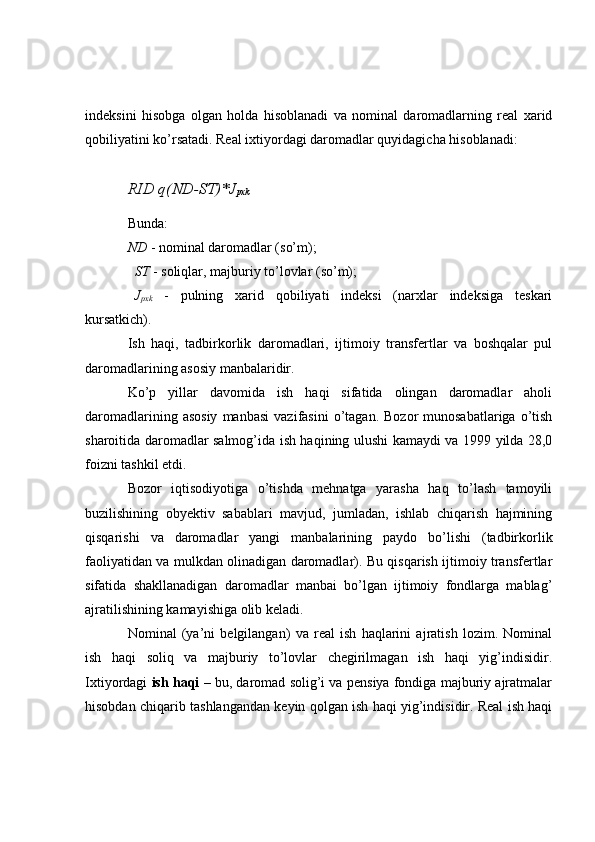 indeksini   hisobga   olgan   holda   hisoblanadi   va   nominal   daromadlarning   real   xarid
qobiliyatini ko’rsatadi. Real ixtiyordagi daromadlar quyidagicha hisoblanadi:
RID q(ND-ST)*J
pxk
Bunda: 
ND  - nominal daromadlar (so’m);
ST  - soliqlar, majburiy to’lovlar (so’m);
J
pxk   -   pulning   xarid   qobiliyati   indeksi   (narxlar   indeksiga   teskari
kursatkich).
Ish   haqi,   tadbirkorlik   daromadlari,   ijtimoiy   transfertlar   va   boshqalar   pul
daromadlarining asosiy manbalaridir.
Ko’p   yillar   davomida   ish   haqi   sifatida   olingan   daromadlar   aholi
daromadlarining  asosiy  manbasi   vazifasini  o’tagan.  Bozor  munosabatlariga   o’tish
sharoitida daromadlar salmog’ida ish haqining ulushi kamaydi va 1999 yilda 28,0
foizni tashkil etdi.
Bozor   iqtisodiyotiga   o’tishda   mehnatga   yarasha   haq   to’lash   tamoyili
buzilishining   obyektiv   sabablari   mavjud,   jumladan,   ishlab   chiqarish   hajmining
qisqarishi   va   daromadlar   yangi   manbalarining   paydo   bo’lishi   (tadbirkorlik
faoliyatidan va mulkdan olinadigan daromadlar). Bu qisqarish ijtimoiy transfertlar
sifatida   shakllanadigan   daromadlar   manbai   bo’lgan   ijtimoiy   fondlarga   mablag’
ajratilishining kamayishiga olib keladi.
Nominal   (ya’ni   belgilangan)   va   real   ish   haqlarini   ajratish   lozim.   Nominal
ish   haqi   soliq   va   majburiy   to’lovlar   chegirilmagan   ish   haqi   yig’indisidir.
Ixtiyordagi   ish haqi  – bu, daromad solig’i va pensiya fondiga majburiy ajratmalar
hisobdan chiqarib tashlangandan keyin qolgan ish haqi yig’indisidir. Real ish haqi 