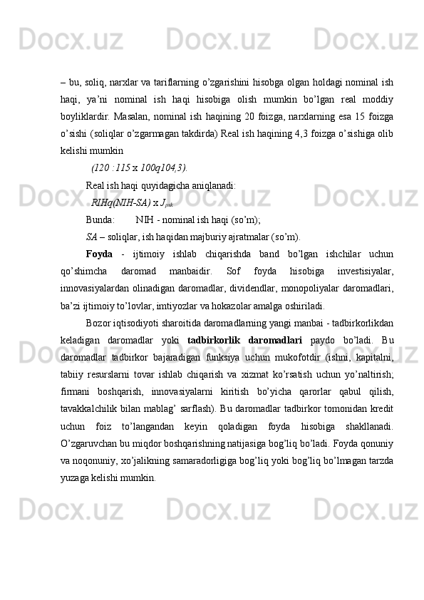– bu, soliq, narxlar va tariflarning o’zgarishini hisobga olgan holdagi nominal ish
haqi,   ya’ni   nominal   ish   haqi   hisobiga   olish   mumkin   bo’lgan   real   moddiy
boyliklardir.   Masalan,   nominal   ish   haqining   20   foizga,   narxlarning   esa   15   foizga
o’sishi (soliqlar o’zgarmagan takdirda) Real ish haqining 4,3 foizga o’sishiga olib
kelishi mumkin 
(120   :115   x  100 q 104,3).
Real ish haqi quyidagicha aniqlanadi:
RIH q (NIH-SA)   x   J
pxk
Bunda: N IH  - nominal ish haqi (so’m);
SA  – soliqlar, ish haqidan majburiy ajratmalar (so’m).
Foyda   -   ijtimoiy   ishlab   chiqarishda   band   bo’lgan   ishchilar   uchun
qo’shimcha   daromad   manbaidir.   Sof   foyda   hisobiga   investisiyalar,
innovasiyalardan   olinadigan   daromadlar,   dividendlar,   monopoliyalar   daromadlari,
ba’zi ijtimoiy to’lovlar, imtiyozlar va hokazolar amalga oshiriladi.
Bozor iqtisodiyoti sharoitida daromadlarning yangi manbai - tadbirkorlikdan
keladigan   daromadlar   yoki   tadbirkorlik   daromadlari   paydo   bo’ladi.   Bu
daromadlar   tadbirkor   bajaradigan   funksiya   uchun   mukofotdir   (ishni,   kapitalni,
tabiiy   resurslarni   tovar   ishlab   chiqarish   va   xizmat   ko’rsatish   uchun   yo’naltirish;
firmani   boshqarish,   innovasiyalarni   kiritish   bo’yicha   qarorlar   qabul   qilish,
tavakkalchilik bilan mablag’ sarflash). Bu daromadlar  tadbirkor tomonidan kredit
uchun   foiz   to’langandan   keyin   qoladigan   foyda   hisobiga   shakllanadi.
O’zgaruvchan bu miqdor boshqarishning natijasiga bog’liq bo’ladi. Foyda qonuniy
va noqonuniy, xo’jalikning samaradorligiga bog’liq yoki bog’liq bo’lmagan tarzda
yuzaga kelishi mumkin.  