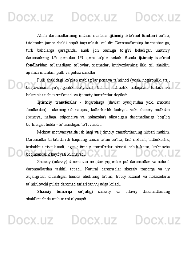 Aholi   daromadlarining   muhim   manbasi   ijtimoiy   iste’mol   fondlari   bo’lib,
iste’molni jamoa shakli orqali taqsimlash usulidir. Daromadlarning bu manbasiga,
turli   baholarga   qaraganda,   aholi   jon   boshiga   to’g’ri   keladigan   umumiy
daromadning   1/5   qismidan   1/3   qismi   to’g’ri   keladi.   Bunda   ijtimoiy   iste’mol
fondlari dan   to’lanadigan   to’lovlar,   xizmatlar,   imtiyozlarning   ikki   xil   shaklini
ajratish mumkin: pulli va pulsiz shakllar.
Pulli shakldagi ko’plab mablag’lar pensiya ta’minoti (yosh, nogironlik, staj,
boquvchisini   yo’qotganlik   bo’yicha),   bolalar,   ishsizlik   nafaqalari   to’lash   va
hokazolar uchun sarflanadi va ijtimoiy transfertlar deyiladi.
Ijtimoiy   transfertlar   -   fuqarolarga   (davlat   byudjetidan   yoki   maxsus
fondlardan)   -   ularning   ish   natijasi,   tadbirkorlik   faoliyati   yoki   shaxsiy   mulkdan
(pensiya,   nafaqa,   stipendiya   va   hokazolar)   olinadigan   daromadlariga   bog’liq
bo’lmagan holda - to’lanadigan to’lovlardir.
Mehnat   motivasiyasida   ish  haqi  va  ijtimoiy  transfertlarning  nisbati  muhim.
Daromadlar   tarkibida   ish   haqining   ulushi   ustun   bo’lsa,   faol   mehnat,   tadbirkorlik,
tashabbus   rivojlanadi,   agar   ijtimoiy   transfertlar   hissasi   oshib   ketsa,   ko’pincha
boqimandalik kayfiyati kuchayadi. 
Shaxsiy  (oilaviy)  daromadlar  miqdori  yig’indisi  pul   daromadlari   va natural
daromadlardan   tashkil   topadi.   Natural   daromadlar   shaxsiy   tomorqa   va   uy
xujaligidan   olinadigan   hamda   aholining   ta’lim,   tibbiy   xizmat   va   hokazolarni
ta’minlovchi pulsiz daromad turlaridan vujudga keladi.
Shaxsiy   tomorqa   xo’jaligi   shaxsiy   va   oilaviy   daromadlarning
shakllanishida muhim rol o’ynaydi. 