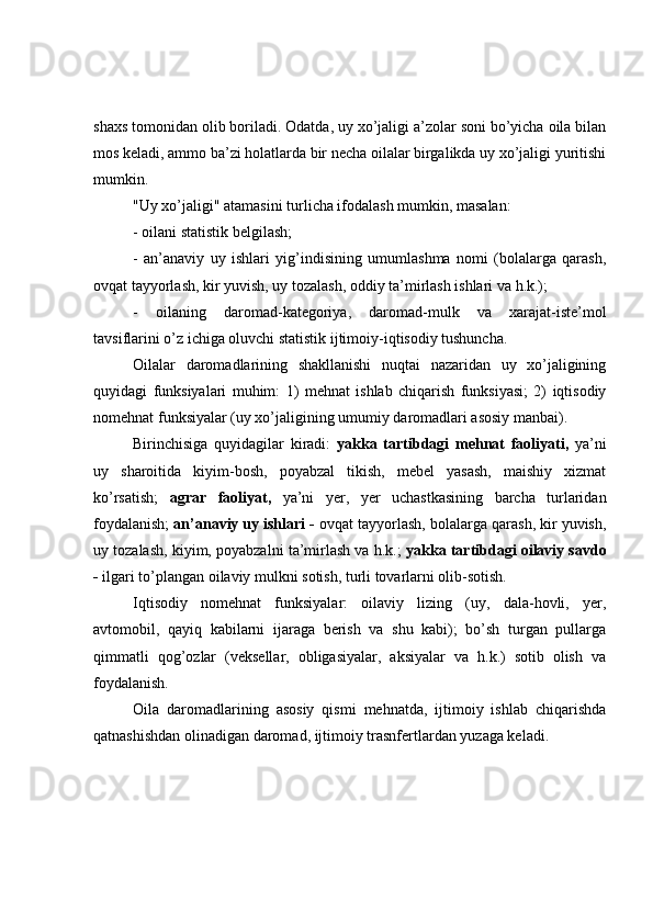shaxs tomonidan olib boriladi. Odatda, uy xo’jaligi a’zolar soni bo’yicha oila bilan
mos keladi, ammo ba’zi holatlarda bir necha oilalar birgalikda uy xo’jaligi yuritishi
mumkin. 
"Uy xo’jaligi" atamasini turlicha ifodalash mumkin, masalan:
- oilani statistik belgilash;
-   an’anaviy   uy   ishlari   yig’indisining   umumlashma   nomi   (bolalarga   qarash,
ovqat tayyorlash, kir yuvish, uy tozalash, oddiy ta’mirlash ishlari va h.k.);
-   oilaning   daromad-kategoriya,   daromad-mulk   va   xarajat-iste’mol
tavsiflarini o’z ichiga oluvchi statistik ijtimoiy-iqtisodiy tushuncha. 
Oilalar   daromadlarining   shakllanishi   nuqtai   nazaridan   uy   xo’jaligining
quyidagi   funksiyalari   muhim:   1)   mehnat   ishlab   chiqarish   funksiyasi;   2)   iqtisodiy
nomehnat funksiyalar (uy xo’jaligining umumiy daromadlari asosiy manbai).
Birinchisiga   quyidagilar   kiradi:   yakka   tartibdagi   mehnat   faoliyati,   ya’ni
uy   sharoitida   kiyim-bosh,   poyabzal   tikish,   mebel   yasash,   maishiy   xizmat
ko’rsatish;   agrar   faoliyat,   ya’ni   yer,   yer   uchastkasining   barcha   turlaridan
foydalanish;  an’anaviy uy ishlari -  ovqat tayyorlash, bolalarga qarash, kir yuvish,
uy tozalash, kiyim, poyabzalni ta’mirlash va h.k.;   yakka tartibdagi oilaviy savdo
-  ilgari to’plangan oilaviy mulkni sotish, turli tovarlarni olib-sotish.
Iqtisodiy   nomehnat   funksiyalar:   oilaviy   lizing   (uy,   dala-hovli,   yer,
avtomobil,   qayiq   kabilarni   ijaraga   berish   va   shu   kabi);   bo’sh   turgan   pullarga
qimmatli   qog’ozlar   (veksellar,   obligasiyalar,   aksiyalar   va   h.k.)   sotib   olish   va
foydalanish.
Oila   daromadlarining   asosiy   qismi   mehnatda,   ijtimoiy   ishlab   chiqarishda
qatnashishdan olinadigan daromad, ijtimoiy trasnfertlardan yuzaga keladi.  