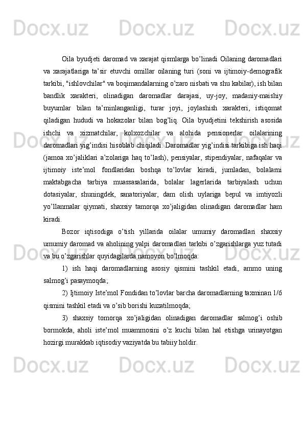 Oila byudjeti  daromad va xarajat qismlarga bo’linadi  Oilaning daromadlari
va   xarajatlariga   ta’sir   etuvchi   omillar   oilaning   turi   (soni   va   ijtimoiy-demografik
tarkibi, "ishlovchilar" va boqimandalarning o’zaro nisbati va shu kabilar), ish bilan
bandlik   xarakteri,   olinadigan   daromadlar   darajasi,   uy-joy,   madaniy-maishiy
buyumlar   bilan   ta’minlanganligi,   turar   joyi,   joylashish   xarakteri,   istiqomat
qiladigan   hududi   va   hokazolar   bilan   bog’liq.   Oila   byudjetini   tekshirish   asosida
ishchi   va   xizmatchilar,   kolxozchilar   va   alohida   pensionerlar   oilalarining
daromadlari yig’indisi hisoblab chiqiladi. Daromadlar yig’indisi tarkibiga ish haqi
(jamoa   xo’jaliklari   a’zolariga   haq   to’lash),   pensiyalar,   stipendiyalar,   nafaqalar   va
ijtimoiy   iste’mol   fondlaridan   boshqa   to’lovlar   kiradi,   jumladan,   bolalarni
maktabgacha   tarbiya   muassasalarida,   bolalar   lagerlarida   tarbiyalash   uchun
dotasiyalar,   shuningdek,   sanatoriyalar,   dam   olish   uylariga   bepul   va   imtiyozli
yo’llanmalar   qiymati,   shaxsiy   tamorqa   xo’jaligidan   olinadigan   daromadlar   ham
kiradi.
Bozor   iqtisodiga   o’tish   yillarida   oilalar   umumiy   daromadlari   shaxsiy
umumiy daromad va aholining yalpi daromadlari tarkibi o’zgarishlarga yuz tutadi
va bu o’zgarishlar quyidagilarda namoyon bo’lmoqda:
1)   ish   haqi   daromadlarning   asosiy   qismini   tashkil   etadi,   ammo   uning
salmog’i pasaymoqda;
2) Ijtimoiy Iste’mol Fondidan to’lovlar barcha daromadlarning taxminan 1/6
qismini tashkil etadi va o’sib borishi kuzatilmoqda;
3)   shaxsiy   tomorqa   xo’jaligidan   olinadigan   daromadlar   salmog’i   oshib
bormokda,   aholi   iste’mol   muammosini   o’z   kuchi   bilan   hal   etishga   urinayotgan
hozirgi murakkab iqtisodiy vaziyatda bu tabiiy holdir. 