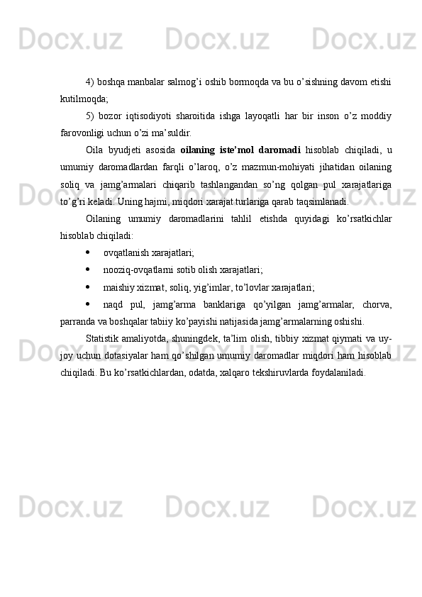 4) boshqa manbalar salmog’i oshib bormoqda va bu o’sishning davom etishi
kutilmoqda;
5)   bozor   iqtisodiyoti   sharoitida   ishga   layoqatli   har   bir   inson   o’z   moddiy
farovonligi uchun o’zi ma’suldir.
Oila   byudjeti   asosida   oilaning   iste’mol   daromadi   hisoblab   chiqiladi,   u
umumiy   daromadlardan   farqli   o’laroq,   o’z   mazmun-mohiyati   jihatidan   oilaning
soliq   va   jamg’armalari   chiqarib   tashlangandan   so’ng   qolgan   pul   xarajatlariga
to’g’ri keladi. Uning hajmi, miqdori xarajat turlariga qarab taqsimlanadi.
Oilaning   umumiy   daromadlarini   tahlil   etishda   quyidagi   ko’rsatkichlar
hisoblab chiqiladi:
 ovqatlanish xarajatlari;
 nooziq-ovqatlarni sotib olish xarajatlari;
 maishiy xizmat, soliq, yig’imlar, to’lovlar xarajatlari;
 naqd   pul,   jamg’arma   banklariga   qo’yilgan   jamg’armalar,   chorva,
parranda va boshqalar tabiiy ko’payishi natijasida jamg’armalarning oshishi.
Statistik amaliyotda, shuningdek, ta’lim olish, tibbiy xizmat qiymati va uy-
joy uchun  dotasiyalar   ham  qo’shilgan  umumiy daromadlar  miqdori   ham   hisoblab
chiqiladi. Bu ko’rsatkichlardan, odatda, xalqaro tekshiruvlarda foydalaniladi. 