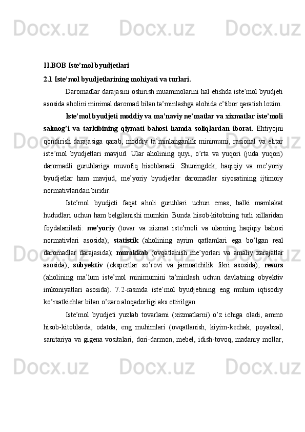 II.BOB  Iste’mol byudjetlari  
2.1 Iste’mol byudjetlarining mohiyati va turlari.
Daromadlar darajasini oshirish muammolarini hal etishda iste’mol byudjeti
asosida aholini minimal daromad bilan ta’minlashga alohida e’tibor qaratish lozim.
Iste’mol byudjeti moddiy va ma’naviy ne’matlar va xizmatlar iste’moli
salmog’i   va   tarkibining   qiymati   bahosi   hamda   soliqlardan   iborat.   Ehtiyojni
qondirish   darajasiga   qarab,   moddiy   ta’minlanganlik   minimumi,   rasional   va   elitar
iste’mol   byudjetlari   mavjud.   Ular   aholining   quyi,   o’rta   va   yuqori   (juda   yuqori)
daromadli   guruhlariga   muvofiq   hisoblanadi.   Shuningdek,   haqiqiy   va   me’yoriy
byudjetlar   ham   mavjud,   me’yoriy   byudjetlar   daromadlar   siyosatining   ijtimoiy
normativlaridan biridir.
Iste’mol   byudjeti   faqat   aholi   guruhlari   uchun   emas,   balki   mamlakat
hududlari uchun ham belgilanishi  mumkin. Bunda hisob-kitobning turli xillaridan
foydalaniladi:   me’yoriy   (tovar   va   xizmat   iste’moli   va   ularning   haqiqiy   bahosi
normativlari   asosida);   statistik   (aholining   ayrim   qatlamlari   ega   bo’lgan   real
daromadlar   darajasida);   murakkab   (ovqatlanish   me’yorlari   va   amaliy   xarajatlar
asosida);   subyektiv   (ekspertlar   so’rovi   va   jamoatchilik   fikri   asosida);   resurs
(aholining   ma’lum   iste’mol   minimumini   ta’minlash   uchun   davlatning   obyektiv
imkoniyatlari   asosida).   7.2-rasmda   iste’mol   byudjetining   eng   muhim   iqtisodiy
ko’rsatkichlar bilan o’zaro aloqadorligi aks ettirilgan.
Iste’mol   byudjeti   yuzlab   tovarlarni   (xizmatlarni)   o’z   ichiga   oladi,   ammo
hisob-kitoblarda,   odatda,   eng   muhimlari   (ovqatlanish,   kiyim-kechak,   poyabzal,
sanitariya   va  gigena   vositalari,   dori-darmon,   mebel,   idish-tovoq,   madaniy   mollar, 
