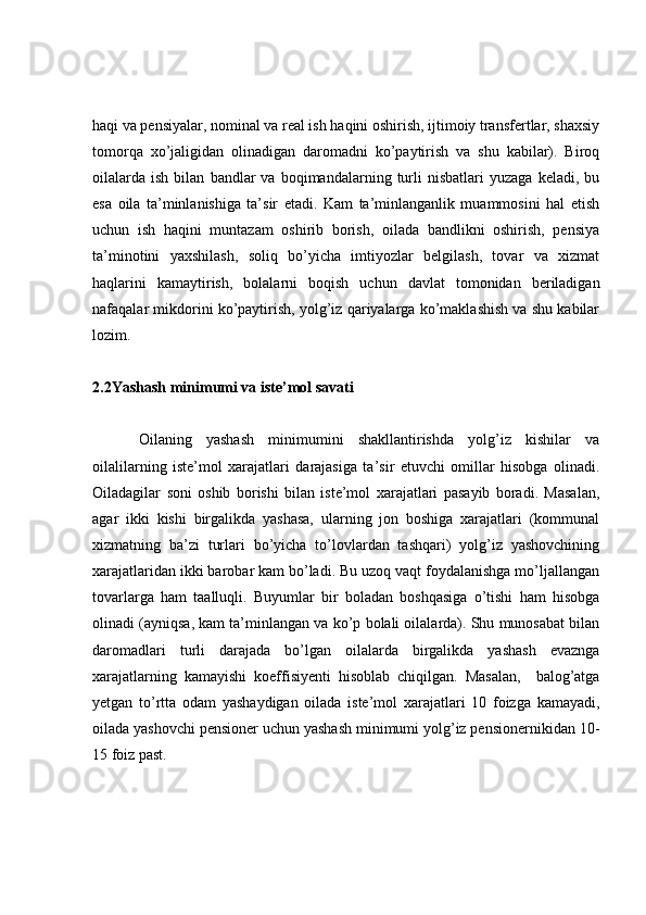 haqi va pensiyalar, nominal va real ish haqini oshirish, ijtimoiy transfertlar, shaxsiy
tomorqa   xo’jaligidan   olinadigan   daromadni   ko’paytirish   va   shu   kabilar).   Biroq
oilalarda   ish   bilan   bandlar   va   boqimandalarning   turli   nisbatlari   yuzaga   keladi,   bu
esa   oila   ta’minlanishiga   ta’sir   etadi.   Kam   ta’minlanganlik   muammosini   hal   etish
uchun   ish   haqini   muntazam   oshirib   borish,   oilada   bandlikni   oshirish,   pensiya
ta’minotini   yaxshilash,   soliq   bo’yicha   imtiyozlar   belgilash,   tovar   va   xizmat
haqlarini   kamaytirish,   bolalarni   boqish   uchun   davlat   tomonidan   beriladigan
nafaqalar mikdorini ko’paytirish, yolg’iz qariyalarga ko’maklashish va shu kabilar
lozim.
2.2 Yashash minimumi va iste’mol savati
Oilaning   yashash   minimumini   shakllantirishda   yolg’iz   kishilar   va
oilalilarning   iste’mol   xarajatlari   darajasiga   ta’sir   etuvchi   omillar   hisobga   olinadi.
Oiladagilar   soni   oshib   borishi   bilan   iste’mol   xarajatlari   pasayib   boradi.   Masalan,
agar   ikki   kishi   birgalikda   yashasa,   ularning   jon   boshiga   xarajatlari   (kommunal
xizmatning   ba’zi   turlari   bo’yicha   to’lovlardan   tashqari)   yolg’iz   yashovchining
xarajatlaridan ikki barobar kam bo’ladi. Bu uzoq vaqt foydalanishga mo’ljallangan
tovarlarga   ham   taalluqli.   Buyumlar   bir   boladan   boshqasiga   o’tishi   ham   hisobga
olinadi (ayniqsa, kam ta’minlangan va ko’p bolali oilalarda). Shu munosabat bilan
daromadlari   turli   darajada   bo’lgan   oilalarda   birgalikda   yashash   evaznga
xarajatlarning   kamayishi   koeffisiyenti   hisoblab   chiqilgan.   Masalan,     balog’atga
yetgan   to’rtta   odam   yashaydigan   oilada   iste’mol   xarajatlari   10   foizga   kamayadi,
oilada yashovchi pensioner uchun yashash minimumi yolg’iz pensionernikidan 10-
15 foiz past. 