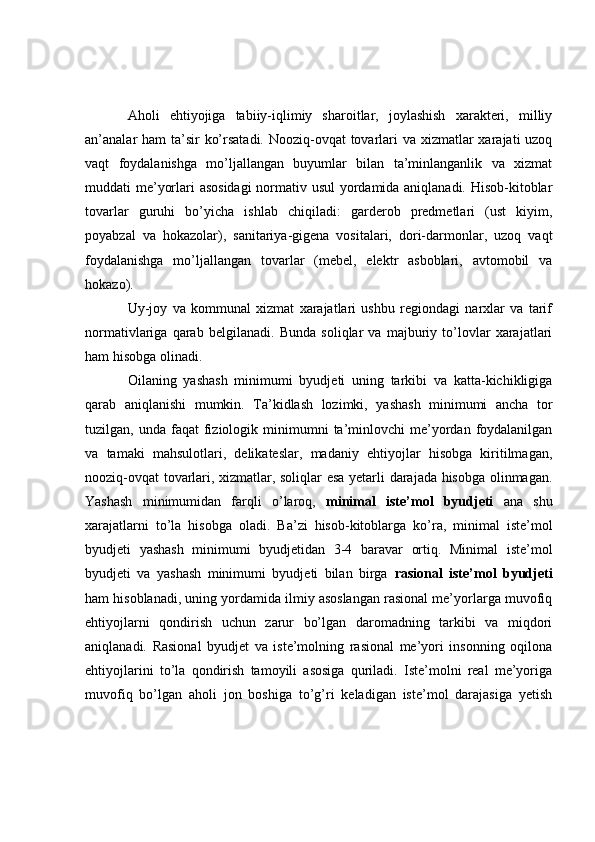 Aholi   ehtiyojiga   tabiiy-iqlimiy   sharoitlar,   joylashish   xarakteri,   milliy
an’analar ham  ta’sir  ko’rsatadi. Nooziq-ovqat tovarlari va xizmatlar xarajati uzoq
vaqt   foydalanishga   mo’ljallangan   buyumlar   bilan   ta’minlanganlik   va   xizmat
muddati me’yorlari asosidagi  normativ usul  yordamida aniqlanadi. Hisob-kitoblar
tovarlar   guruhi   bo’yicha   ishlab   chiqiladi:   garderob   predmetlari   (ust   kiyim,
poyabzal   va   hokazolar),   sanitariya-gigena   vositalari,   dori-darmonlar,   uzoq   vaqt
foydalanishga   mo’ljallangan   tovarlar   (mebel,   elektr   asboblari,   avtomobil   va
hokazo).
Uy-joy   va   kommunal   xizmat   xarajatlari   ushbu   regiondagi   narxlar   va   tarif
normativlariga   qarab   belgilanadi.   Bunda   soliqlar   va   majburiy   to’lovlar   xarajatlari
ham hisobga olinadi.
Oilaning   yashash   minimumi   byudjeti   uning   tarkibi   va   katta-kichikligiga
qarab   aniqlanishi   mumkin.   Ta’kidlash   lozimki,   yashash   minimumi   ancha   tor
tuzilgan,  unda  faqat   fiziologik  minimumni   ta’minlovchi  me’yordan  foydalanilgan
va   tamaki   mahsulotlari,   delikateslar,   madaniy   ehtiyojlar   hisobga   kiritilmagan,
nooziq-ovqat tovarlari, xizmatlar, soliqlar esa yetarli darajada hisobga olinmagan.
Yashash   minimumidan   farqli   o’laroq,   minimal   iste’mol   byudjeti   ana   shu
xarajatlarni   to’la   hisobga   oladi.   Ba’zi   hisob-kitoblarga   ko’ra,   minimal   iste’mol
byudjeti   yashash   minimumi   byudjetidan   3-4   baravar   ortiq.   Minimal   iste’mol
byudjeti   va   yashash   minimumi   byudjeti   bilan   birga   rasional   iste’mol   byudjeti
ham hisoblanadi, uning yordamida ilmiy asoslangan rasional me’yorlarga muvofiq
ehtiyojlarni   qondirish   uchun   zarur   bo’lgan   daromadning   tarkibi   va   miqdori
aniqlanadi.   Rasional   byudjet   va   iste’molning   rasional   me’yori   insonning   oqilona
ehtiyojlarini   to’la   qondirish   tamoyili   asosiga   quriladi.   Iste’molni   real   me’yoriga
muvofiq   bo’lgan   aholi   jon   boshiga   to’g’ri   keladigan   iste’mol   darajasiga   yetish 