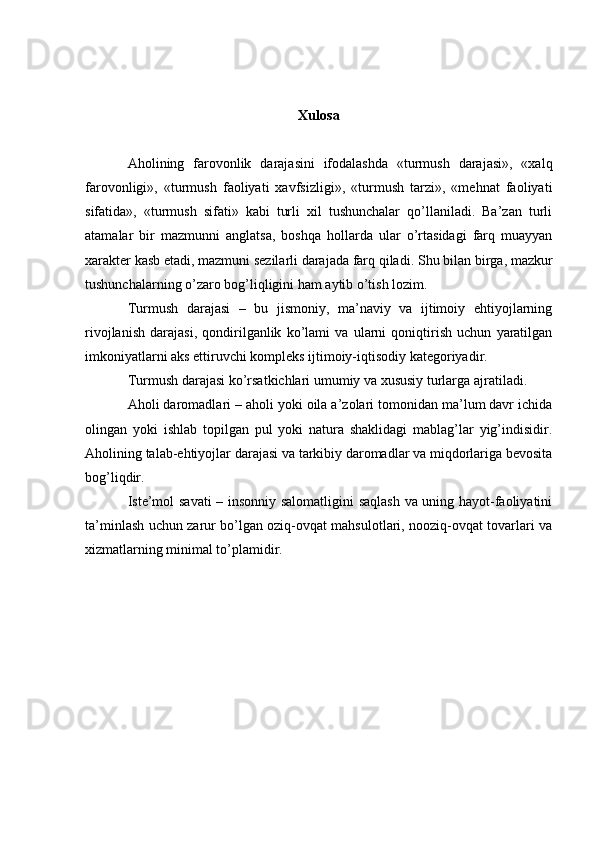 Xulosa
Aholining   farovonlik   darajasini   ifodalashda   «turmush   darajasi»,   «xalq
farovonligi»,   «turmush   faoliyati   xavfsizligi»,   «turmush   tarzi»,   «mehnat   faoliyati
sifatida»,   «turmush   sifati»   kabi   turli   xil   tushunchalar   qo’llaniladi.   Ba’zan   turli
atamalar   bir   mazmunni   anglatsa,   boshqa   hollarda   ular   o’rtasidagi   farq   muayyan
xarakter kasb etadi, mazmuni sezilarli darajada farq qiladi.  Shu bilan birga, mazkur
tushunchalarning o’zaro bog’liqligini ham aytib o’tish lozim.
Turmush   darajasi   –   bu   jismoniy,   ma’naviy   va   ijtimoiy   ehtiyojlarning
rivojlanish   darajasi,   qondirilganlik   ko’lami   va   ularni   qoniqtirish   uchun   yaratilgan
imkoniyatlarni aks ettiruvchi kompleks ijtimoiy-iqtisodiy kategoriyadir.
Turmush darajasi ko’rsatkichlari umumiy va xususiy turlarga ajratiladi.
Aholi daromadlari – aholi yoki oila a’zolari tomonidan ma’lum davr ichida
olingan   yoki   ishlab   topilgan   pul   yoki   natura   shaklidagi   mablag’lar   yig’indisidir.
Aholining talab-ehtiyojlar darajasi va tarkibiy daromadlar va miqdorlariga bevosita
bog’liqdir.
Iste’mol savati  – insonniy salomatligini  saqlash va uning hayot-faoliyatini
ta’minlash uchun zarur bo’lgan oziq-ovqat mahsulotlari, nooziq-ovqat tovarlari va
xizmatlarning minimal to’plamidir. 