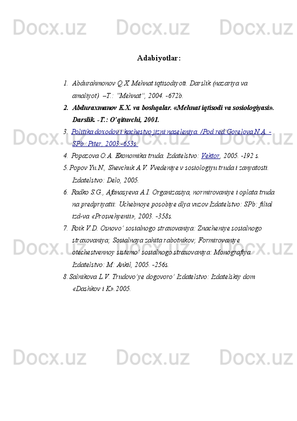 Adabiyotlar :
1. Abdurahmonov Q.X. Mehnat iqtisodiyoti. Darslik (nazariya va 
amaliyot)  –T.: “Mehnat”, 2004. -672b.
2. Abduraxmanov K.X. va boshqalar. «Mehnat iqtisodi va sosiologiyasi».
Darslik. -T.: O’qituvchi, 2001. 
3.   Politika doxodov i kachestvo jizni naseleniya. /Pod red.Gorelova N.A. -
SPb.:Piter, 2003.-653s.
4.   Popazova O.A. Ekonomika truda.  Izdatelstvo:  Vektor , 2005. -192 s.
5. Popov Yu.N., Shevchuk A.V. Vvedeniye v sosiologiyu truda i zanyatosti. 
Izdatelstvo:   Delo,   2005.
6.   Radko S.G., Afanasyeva A.I. Organizasiya, normirovaniye i oplata truda
na predpriyatii: Uchebnoye posobiye dlya vuzov Izdatelstvo:   SPb: filial 
izd-va «Prosvehyenii», 2003. -358s.
7.   Roik V.D. Osnovo’ sosialnogo straxovaniya: Znacheniye sosialnogo 
straxovaniya; Sosialnaya zahita rabotnikov; Formirovaniye 
otechestvennoy sistemo’ sosialnogo straxovaniya: Monografiya 
Izdatelstvo:   M: Ankil,   2005. -256s.
8. Salnikova L.V. Trudovo’ye dogovoro’ Izdatelstvo:   Izdatelskiy dom 
«Dashkov i K».2005. 
