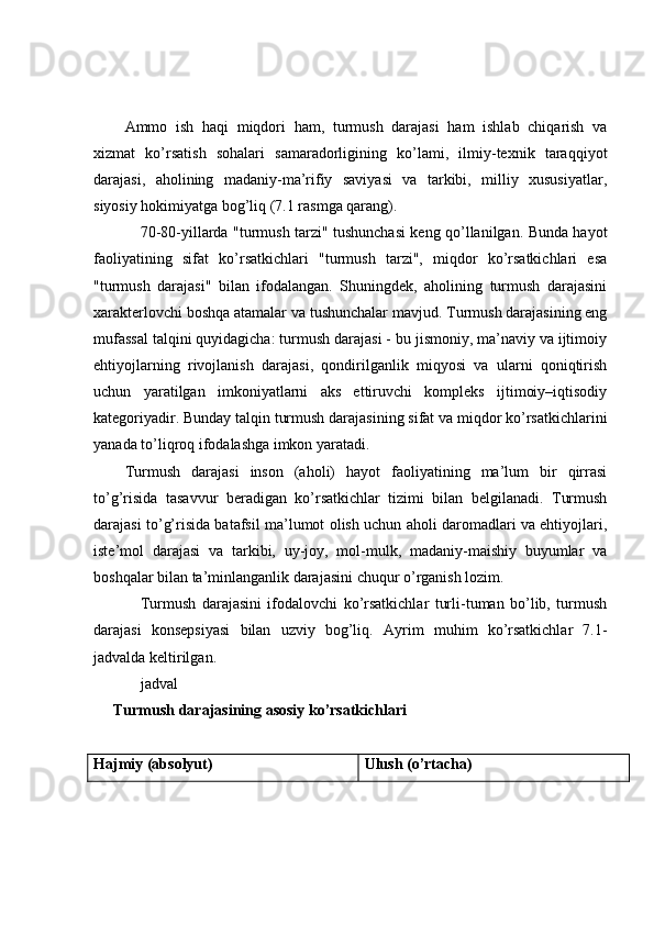 Ammo   ish   haqi   miqdori   ham,   turmush   darajasi   ham   ishlab   chiqarish   va
xizmat   ko’rsatish   sohalari   samaradorligining   ko’lami,   ilmiy-texnik   taraqqiyot
darajasi,   aholining   madaniy-ma’rifiy   saviyasi   va   tarkibi,   milliy   xususiyatlar,
siyosiy hokimiyatga bog’liq   (7.1 rasmga qarang). 
70-80-yillarda "turmush tarzi" tushunchasi keng qo’llanilgan. Bunda hayot
faoliyatining   sifat   ko’rsatkichlari   "turmush   tarzi",   miqdor   ko’rsatkichlari   esa
"turmush   darajasi"   bilan   ifodalangan.   Shuningdek,   aholining   turmush   darajasini
xarakterlovchi boshqa atamalar va tushunchalar mavjud. Turmush darajasining eng
mufassal talqini quyidagicha: turmush darajasi - bu jismoniy, ma’naviy va ijtimoiy
ehtiyojlarning   rivojlanish   darajasi,   qondirilganlik   miqyosi   va   ularni   qoniqtirish
uchun   yaratilgan   imkoniyatlarni   aks   ettiruvchi   kompleks   ijtimoiy–iqtisodiy
kategoriyadir. Bunday talqin turmush darajasining sifat va miqdor ko’rsatkichlarini
yanada to’liqroq ifodalashga imkon yaratadi.
Turmush   darajasi   inson   (aholi)   hayot   faoliyatining   ma’lum   bir   qirrasi
to’g’risida   tasavvur   beradigan   ko’rsatkichlar   tizimi   bilan   belgilanadi.   Turmush
darajasi to’g’risida batafsil ma’lumot olish uchun aholi daromadlari va ehtiyojlari,
iste’mol   darajasi   va   tarkibi,   uy-joy,   mol-mulk,   madaniy-maishiy   buyumlar   va
boshqalar bilan ta’minlanganlik darajasini chuqur o’rganish lozim.
Turmush   darajasini   ifodalovchi   ko’rsatkichlar   turli-tuman   bo’lib,   turmush
darajasi   konsepsiyasi   bilan   uzviy   bog’liq.   Ayrim   muhim   ko’rsatkichlar   7.1-
jadvalda keltirilgan.
jadval
Turmush darajasining asosiy ko’rsatkichlari
Hajmiy (absolyut) Ulush (o’rtacha) 