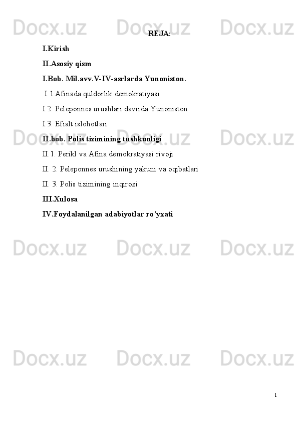 REJA:
I.Kirish
II.Asosiy qism
I.Bob.   Mil.avv.V-IV-asrlarda Yunoniston.
 I. 1.Afinada quldorlik demokratiyasi
I.2. Peleponnes urushlari davrida Yunoniston
I.3. Efialt islohotlari
II.bob. Polis tizimining tushkunligi
II.1. Perikl va Afina demokratiyasi rivoji
II. 2. Peleponnes urushining yakuni va oqibatlari
II. 3. Polis tizimining inqirozi
III.Xulosa
IV.Foydalanilgan adabiyotlar ro’yxati
1 