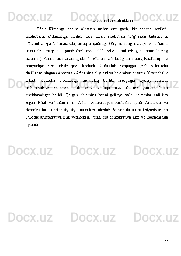 I.3. Efialt islohotlari
Efialt   Kimonga   bosim   o‘tkazib   undan   qutulgach,   bir   qancha   sezilarli
islohotlami   o‘tkazishga   erishdi.   Biz   Efialt   islohotlari   to‘g‘risida   batafsil   m
a’lumotga   ega   bo’lmasakda,   biroq   u   qadimgi   Oliy   sudning   mavqei   va   ta’sirini
tushirishni   maqsad   qilgandi   (mil.   avv   .   462   -yilgi   qabul   qilingan   qonun   buning
isbotidir). Ammo bu idoraning obro‘ - e’tibori zo‘r bo‘lganligi bois, Efialtning o‘z
maqsadiga   erisha   olishi   qiyin   kechadi.   U   dastlab   areopagga   qarshi   yetarlicha
dalillar to‘plagan (Areopag - Afinaning oliy sud va hokimiyat organi). Keyinchalik
Efialt   islohotlar   o'tkazishga   muvaffaq   bo‘lib,   areopagni   siyosiy   nazorat
imkoniyatidan   mahrum   qilib,   endi   u   faqat   sud   ishlarini   yuritish   bilan
cheklanadigan   bo‘ldi.   Qolgan   ishlaming   barini   gelieya,   ya’ni   hakamlar   sudi   ijro
etgan.   Efialt   vafotidan   so‘ng   Afina   demokratiyasi   zaiflashib   qoldi.   Aristokrat   va
demokratlar o‘rtasida siyosiy kurash keskinlashdi. Bu vaqtda tajribali siyosiy arbob
Fukidid aristokratiya sinfi yetakchisi, Perikl esa demokratiya sinfi yo‘lboshchisiga
aylandi.
10 