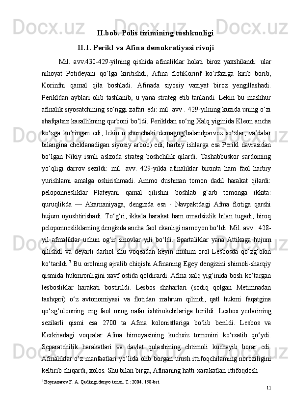 II.bob. Polis tizimining tushkunligi
II.1.  Perikl va Afina demokratiyasi rivoji
Mil.   avv.430-429-yilning   qishida   afinaliklar   holati   biroz   yaxshilandi:   ular
nihoyat   Potideyani   qo‘lga   kiritishdi;   Afina   flotiKorinf   ko‘rfaziga   kirib   borib,
Korinfni   qamal   qila   boshladi.   Afinada   siyosiy   vaziyat   biroz   yengillashadi.
Perikldan   ayblari   olib   tashlanib,   u   yana   strateg   etib   tanlandi.   Lekin   bu   mashhur
afinalik siyosatchining so‘nggi zafari edi: mil. avv . 429-yilning kuzida uning o‘zi
shafqatsiz kasallikning qurboni bo‘ldi. Perikldan so‘ng Xalq yiginida Kleon ancha
ko‘zga   ko‘ringan   edi,   lekin   u   shunchaki   demagog(balandparvoz   so‘zlar,   va’dalar
bilangina  cheklanadigan   siyosiy   arbob)   edi;   harbiy  ishlarga   esa   Perikl   davrasidan
bo‘lgan   Nikiy   ismli   aslzoda   strateg   boshchilik   qilardi.   Tashabbuskor   sardoming
yo‘qligi   darrov   sezildi:   mil.   avv.   429-yilda   afinaliklar   bironta   ham   faol   harbiy
yurishlami   amalga   oshirishmadi.   Ammo   dushman   tomon   dadil   harakat   qilardi:
peloponnesliklar   Plateyani   qamal   qilishni   boshlab   g‘arb   tomonga   ikkita:
quruqlikda   —   Akarnaniyaga,   dengizda   esa   -   Navpaktdagi   Afma   flotiga   qarshi
hujum   uyushtirishadi.   To‘g‘ri,   ikkala   harakat   ham   omadsizlik   bilan   tugadi,   biroq
peloponnesliklaming dengizda ancha faol ekanligi namoyon bo‘ldi.  Mil. a vv  . 428-
yil   afmaliklar   uchun   og‘ir   sinovlar   yili   bo‘ldi.   Spartaliklar   yana   Attikaga   hujum
qilishdi   va   deyarli   darhol   shu   voqeadan   keyin   muhim   orol   Lesbosda   qo‘zg‘olon
ko‘tarildi. 7
  Bu orolning ajralib chiqishi  Afinaning Egey dengizini  shimoli-sharqiy
qismida hukmronligini xavf ostida qoldirardi. Afma xalq yig‘inida bosh ko‘targan
lesbosliklar   harakati   bostirildi.   Lesbos   shaharlari   (sodiq   qolgan   Metimnadan
tashqari)   o‘z   avtonomiyasi   va   flotidan   mahrum   qilindi,   qatl   hukmi   faqatgina
qo‘zg‘olonning   eng   faol   ming   nafar   ishtirokchilariga   berildi.   Lesbos   yerlarining
sezilarli   qismi   esa   2700   ta   Afma   kolonistlariga   bo‘lib   berildi.   Lesbos   va
Kerkiradagi   voqealar   Afma   himoyasining   kuchsiz   tomonini   ko‘rsatib   qo‘ydi.
Separatchilik   harakatlari   va   davlat   qulashining   ehtimoli   kuchayib   borar   edi.
Afmaliklar o‘z manfaatlari y o’l ida olib borgan urush ittifoqchilaming noroziligini
keltirib chiqardi, xolos. Shu bilan birga, Afinaning hatti-xarakatlari ittifoqdosh 
7
  Boynazarov F. A. Qadimgi dunyo tarixi. Т.: 2004. 158-bet
11