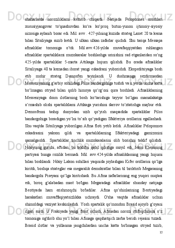 shaharlarda   noroziliklami   keltirib   chiqardi.   Natijada   Peloponnes   urushlari
xususiyjangovar   to'qnashuvdan   ko‘ra   ko‘proq   butun-yunon   ijtimoiy-siyosiy
nizosiga aylanib borar edi. Mil. a vv   . 427-yilning kuzida strateg Laxet 20 ta kema
bilan   Sitsiliyaga   suzib   ketdi.   U   ulkan   ulkan   zafarlar   quchdi.   Shu   tariqa   Messapa
afmaliklar   tomoniga   o‘tdi.   Mil .avv .426-yilda   muvafaqqiyatdan   ruhlangan
afmaliklar spartaliklami muzokaralar boshlashga urinishini rad etganlaridan so‘ng
425-yilda   spartaliklar   5-marta   Attikaga   hujum   qilishdi.   Bu   orada   afmaliklar
Sitsiliyaga 40 ta kemadan iborat yangi eskadrani yuborishdi. Ekspeditsiyaga bosh
etib   mohir   strateg   Demosfen   tayinlandi.   U   dushmanga   sezdirmasdan
Messeniyaning g‘arbiy sohilidagi Pilos bandargohiga tushdi va u yerda uncha katta
bo‘lmagan   otryad   bilan   qolib   himoya   qo‘rg‘oni   qura   boshladi.   Afmaliklaming
Messeniyaga   doim   ilotla rn ing   bosh   ko‘tarishiga   tayyor   bo‘lgan   mamalakatga
o‘ r mashib   olishi   spartaliklami   Attikaga   yurishini   darrov   to‘xtatishga   majbur   etdi.
Demosfenni   tashqi   dunyodan   uzib   qo‘yish   maqsadida   spartaliklar   Pilos
bandargohiga boradigan yo‘lni to‘sib qo‘yadigan Sfakteriya orollarini egallashadi.
Shu   vaqtda   Sitsiliyaga   yuborilgan   Afma   floti   yetib   keldi.   Afinaliklar   Peloponnes
eskadrasini   yakson   qildi   va   spartaliklaming   Sfakteriyadagi   gamizonini
qamalgaoldi..   Spartaliklar   tinchlik   muzokaralarini   olib   borishni   taklif   qilishdi.
Nikiyning   guruhi,   aftidan,   bu   taklifni   qabil   qilishga   moyil   edi,   lekin   Kleonning
partiyasi   bunga   rozilik   bermadi.   Mil.   a vv .424-yilda   afmaliklaming   yangi   hujumi
bilan boshlandi: Nikiy Lakon sohillari yaqinida joylashgan Kifer orollarini qo‘lga
kiritdi, boshqa strateglar esa megaralik demokratlar bilan til biriktirib Megaraning
bandargohi  Piseyani  qo‘lga kiritishadi.  Bu Afma zafarlarining eng yuqori  nuqtasi
edi,   biroq   g‘alabadan   mast   bo'lgan   Megaradagi   afmaliklar   shunday   natijaga
Beotiyada   ham   erishmoqchi   bo'ladilar.   Afma   qo‘shinlarining   Beotiyadagi
harakatlari   muvaffaqiyatsizlikka   uchraydi.   O'sha   vaqtda   afmaliklar   uchun
shimoldagi vaziyat keskinlashdi. Yosh spartalik qo‘mondon Brasid ajoyib g‘oyani
ilgari   surdi.   U   Frakiyada   yangi   front   ochish,   Afmadan   norozi   ittifoqchilami   o‘z
tomoniga og'dirib shu yo‘l bilan Afinaga qaqshatqich zarba berish rejasini tuzadi.
Brasid   ilotlar   va   yollanma   jangchilardan   uncha   katta   bo'lmagan   otryad   tuzib,
12 
