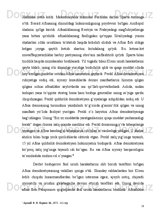 Xalkikka   yetib   keldi.   Makedoniyalik   hukmdor   Perdikka   darhol   Sparta   tomonga
o'tdi.   Brasid   Afinaning   shimoldagi   hukmronligining   poydevori   bo'lgan   Amfiopol
shahrini   qo'lga   kiritdi.   Afmaliklaming   Beotiya   va   Frakiyadagi   mag'lubiyatlariga
yana   bittasi   qo'shildi:   afinaliklaming   faolligidan   qo'rqqan   Sitsiliyadagi   yunon
shaharlari   ichki   urushlami   to'xtatish   haqida   kelishib   olishdi   va   Afina   floti   oldiga
kelgan   joyiga   qaytib   ketish   shartini   ko'ndalang   qo'ydi.   Bu   ketma-ket
muvaffaqiyatsizliklar harbiy partiyaning obro'sini zaiflashtirib qo'ydi. Sparta bilan
tinchlik haqida muzokaralar boshlanadi. Yil tugashi bilan Kleon umsh harakatlarini
qayta tiklab, uning o'zi shimolga yurishga boshchilik qildi va qisqa muddat ichida
boy berilgan punktlar ustidan Afma nazoratini qaytardi. Perikl Afina demokratiyasi
ruhiyatiga   sodiq   edi,   siyosiy   kurashlarda   demos   manfaatlarini   himoya   qilgan
qilgani   uchun   afmaliklar   saylovlarda   uni   qo‘llab-quvvatlashadi.   Aslida,   undan
tashqari   yana   to‘qqizta   strateg   boisa   ham   boshqa   generallar   uning   ra’yiga   qarshi
chiqishmagan. Perikl quldorlik demokratiyasi g‘oyalariga sidqidildan sodiq edi. U
Afma   demosining   turmushini   yaxshilash   to‘g‘risida   g‘amxo‘rlik   qilgan   va   uning
manfaati   yo‘lida   faoliyat   yuritgan.   Perikl   o‘z   hayotini   Afma   demokratiyasiga
bag‘ishlagan. Uning “Biz oz muddatda yaratganlarimiz qisqa muddat yashamasligi
kerak” degan iborasi xalq orasida mashhur edi.  Perikl demosning o‘rta tabaqalariga
tayangan va Afma kambag‘al tabaqalarini ish bilan ta’minlashga intilgan. U shahar
aholisi bilan birga yirik qurilishlarda ishtirok etgan. Perikl xalq yig‘iniga tayanib,
15 yil Afma quldorlik demokratiyasi hokimiyatini boshqardi. Afma demokratiyasi
ko‘proq   xalq   yig‘iniga   tayanib   ish   ko‘rgan.   Bu   esa   Afma   siyosiy   barqarorligini
ta’minlashda muhim rol o‘ynagan. 8
Davlat   boshqaruvi   faol   urush   harakatlarini   olib   borish   tarafdori   bo'lgan
Afina   demokratiyasining   vakillari   qoiiga   o'tdi.   Shunday   rahbarlardan   biri   Kleon
kelib   chiqishi   hunarmandlardan   bo’lgan   ustaxona   egasi,   ajoyib   notiq,   shijoatli
siyosatchi   va   urushni   g'alabagacha   davom   ettirish   tarafdori   edi.   Uning   davrida
afina   floti   Peloponnes   qiig'oqlarida   faol   urush   harakatlarini   boshladi.   Afinaliklar
8
  Арский Ф. H. Перикл. М., 1971.  111 -стр
13 