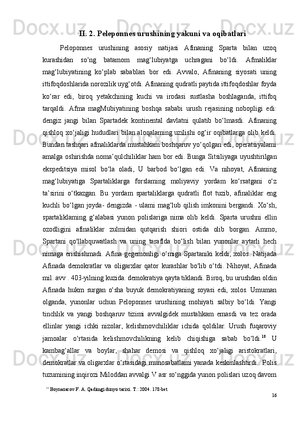 II. 2. Peleponnes urushining yakuni va oqibatlari
Peloponnes   urushining   asosiy   natijasi   Afinaning   Sparta   bilan   uzoq
kurashidan   so‘ng   batamom   mag‘lubiyatga   uchragani   bo‘ldi.   Afmaliklar
mag‘lubiyatining   ko‘plab   sabablari   bor   edi.   Avvalo,   Afinaning   siyosati   uning
ittifoqdoshlarida norozilik uyg‘otdi. Afinaning qudratli paytida ittifoqdoshlar foyda
ko‘rar   edi,   biroq   yetakchining   kuchi   va   irodasi   sustlasha   boshlaganda,   ittifoq
tarqaldi.   Afma   magMubiyatining   boshqa   sababi   urush   rejasining   nobopligi   edi:
dengiz   jangi   bilan   Spartadek   kontinental   davlatni   qulatib   bo‘lmasdi.   Afinaning
qishloq xo‘jaligi hududlari  bilan aloqalaming uzilishi  og‘ir oqibatlarga olib keldi.
Bundan tashqari afmaliklarda mustahkam boshqaruv yo‘qolgan edi, operatsiyalami
amalga oshirishda noma’qulchiliklar ham bor edi.   Bunga Sitsiliyaga uyushtirilgan
ekspeditsiya   misol   bo‘la   oladi,   U   barbod   bo‘lgan   edi.   Va   nihoyat,   Afinaning
mag‘lubiyatiga   Spartaliklarga   forslaming   moliyaviy   yordam   ko‘rsatgani   o‘z
ta’sirini   o‘tkazgan.   Bu   yordam   spartaliklarga   qudratli   flot   tuzib,   afinaliklar   eng
kuchli bo‘lgan joyda-  dengizda - ulami mag‘lub qilish imkonini bergandi. Xo‘sh,
spartaliklaming   g‘alabasi   yunon   polislariga   nima   olib   keldi .   Sparta   urushni   ellin
ozodligini   afinaliklar   zulmidan   qutqarish   shiori   ostida   olib   borgan.   Ammo,
Spartani   qo'llabquwatlash   va   uning   taraflda   bo‘lish   bilan   yunonlar   aytarli   hech
nimaga erishishmadi.   Afina  gegemonligi  o‘miga Spartaniki  keldi,  xolos.  Natijada
Afinada   demokratlar   va   oligarxlar   qator   kurashlar   bo'lib   o‘tdi.   Nihoyat,   Afinada
mil. a vv  . 403-yilning kuzida. demokratiya qayta tiklandi. Biroq, bu urushdan oldin
Afinada   hukm   surgan   o‘sha   buyuk   demokratiyaning   soyasi   edi,   xolos.   Umuman
olganda,   yunonlar   uchun   Peloponnes   urushining   mohiyati   salbiy   bo‘ldi.   Yangi
tinchlik   va   yangi   boshqaruv   tizimi   avvalgidek   mustahkam   emasdi   va   tez   orada
ellinlar   yangi   ichki   nizolar,   kelishmovchiliklar   ichida   qoldilar.   Urush   fuqaroviy
jamoalar   o‘rtasida   kelishmovchilikning   kelib   chiqishiga   sabab   bo‘ldi. 10
  U
kambag‘allar   va   boylar,   shahar   demosi   va   qishloq   xo‘jaligi   aristokratlari,
demokratlar va oligarxlar o‘rtasidagi munosabatlami yanada keskinlashtirdi.. Polis
tuzumining inqirozi Miloddan a vv algi V asr so‘nggida yunon polislari uzoq davom
10
  Boynazarov F. A. Qadimgi dunyo tarixi. Т.: 2004. 178-bet
16 
