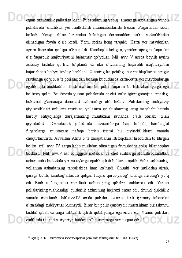 etgan tushkunlik pallasiga kirdi. Fuqarolaming yopiq jamoasiga asoslangan yunon
polislarida   endilikda   yer   mulkchilik   munosabatlarida   keskin   o‘zgarishlar   sodir
bo'ladi.   Yerga   ishlov   berishdan   keladigan   daromaddan   ko‘ra   sudxo'rlikdan
olinadigan   foyda   o‘sib   ketdi.   Yemi   sotish   keng   tarqaldi.   Katta   yer   maydonlari
ayrim   fuqarolar   qo‘liga   o‘tib   qoldi.   Kambag‘allashgan,   yeridan   ajragan   fuqarolar
o‘z   fuqarolik   majburiyatini   bajarmay   qo‘ydilar.   Mil.   avv.   V   asrda   boylik   ayrim
xususiy   kishilar   qo‘lida   to‘plandi   va   ular   o‘zlarining   fuqarolik   majburiyatini
bajarishdan   bo‘yin   tovlay   boshladi.   Ulaming   ko‘pchiligi   o‘z   mablag'larini   dengiz
savdosiga qo'yib, o ‘z polislaridan boshqa hududlarda katta-katta yer maydonlariga
egalik   qila   boshladilar.   Endi   ma’lum   bir   polis   fuqarosi   bo‘lish   ahamiyatga   ega
bo‘lmay   qoldi.   Bu   davrda   yunon   polislarida   davlat   xo‘jaliginingmavjud   emasligi
hukumat   g‘aznasiga   daromad   tushmasligi   olib   keladi.   Polislaming   moliyaviy
qiyinchiliklari   uzluksiz   urushlar,   yollanma   qo‘shinlaming   keng   tarqalishi   hamda
harbiy   ehtiyojlarga   xarajatlaming   muntazam   ravishda   o‘sib   borishi   bilan
qiyinlashdi.   Demokratik   polislarda   lavozimlarga   haq   to‘lash,   kambag‘al
fuqarolarga   muntazam   nafaqa   berish   tizimi   bu   qiyinchiliklami   yanada
chuqurlashtirdi. A vv allari Afma o ‘z xarajatlarini ittifoqchilar hisobidan to‘ldirgan
bo‘lsa, mil. avv. IV asrga kelib mulkdan olinadigan favqulodda soliq   bilanqoplay
boshladi.   Mil.   a vv .V   asr   so‘nggida   meteklar   va   chet   elliklarga   alohida   xizmatlari
uchun polis hududida yer va uylarga egalik qilish hollari tarqaldi. Polis tushkunligi
yollanma   askarlaming   tarqalishida   ham   ko‘rindi.   Chunki,   yer   mulkidan   ajrab,
qarzga   botib,   kambag‘allashib   qolgan   fuqaro   qurol-yarog‘   olishga   mablag‘i   yo‘q
edi.   Endi   u   begonalar   manfaati   uchun   jang   qilishni   xohlamas   edi.   Yunon
polislarining   tushkunligi   quldorlik   tizimining   inqirozi   emas   edi,   chunki   qulchilik
yanada   rivojlandi.   Mil.a vv .IV   asrda   polislar   tizimida   turli   ijtimoiy   tabaqalar
o‘rtasidagi ziddiyatlar kuchaydi. Biror bir polis qandaydir mustahkam birlashuvni
tashkil   qilish   va   unga   rahbarlik   qilish   qobiliyatiga   ega   emas   edi.   Yunon   polislari
endilikda iqtisodiy-siyosiy jihatdan to‘liq inqirozga yuz tutgan edi.  11
11
  Бергер А. К. Политическая мысль древнегреческой  демократии. М.: 1966. 140-стр
17