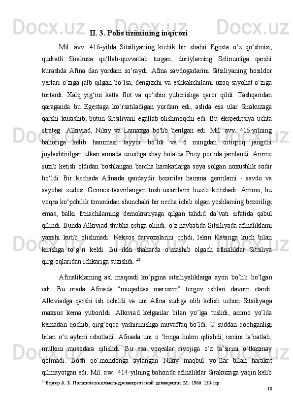 II. 3. Polis tizimining inqirozi
Mil.   avv.   416-yilda   Sitsiliyaning   kichik   bir   shahri   Egesta   o ‘z   qo‘shnisi,
qudratli   Sirakuza   qo‘llab-quvvatlab   turgan,   doriylarning   Selinuntiga   qarshi
kurashda   Afina   dan   yordam   so‘raydi.   Afma   savdogarlarini   Sitsiliyaning   hosildor
yerlari  o‘ziga jalb qilgan bo‘lsa,  dengizchi  va  eshkakchilami  uzoq  sayohat  o‘ziga
tortardi.   Xalq   yig‘ini   katta   flot   va   qo‘shin   yuborishga   qaror   qildi.   Tashqaridan
qaraganda   bu   Egestaga   ko‘rsatiladigan   yordam   edi,   aslida   esa   ular   Sirakuzaga
qarshi   kurashib,   butun   Sitsiliyani   egallab   olishmoqchi   edi.   Bu   ekspeditsiya   uchta
strateg     Alkiviad,   Nikiy   va   Lamaxga   bo'lib   berilgan   edi.   Mil.   avv.   415-yilning
bahoriga   kelib   hammasi   tayyor   bo‘ldi   va   6   mingdan   ortiqroq   jangchi
joylashtirilgan ulkan armada urushga shay holatda Pirey portida jamlandi. Ammo
suzib   ketish   oldidan   boshlangan   barcha   harakatlarga   soya   solgan   noxushlik   sodir
bo‘ldi.   Bir   kechada   Afinada   qandaydir   bezorilar   hamma   gerrnlami   -   savdo   va
sayohat   xudosi   Germes   tasvirlangan   tosh   ustunlami   buzib   ketishadi.   Ammo,   bu
voqea ko‘pchilik tomonidan shunchaki bir necha ichib olgan yoshlaming bezoriligi
emas,   balki   fitnachilaming   demokratiyaga   qilgan   tahdid   da’vati   sifatida   qabul
qilindi. Bunda Alkiviad shubha ostiga olindi.  o ‘z navbatida Sitsiliyada afinaliklami
yaxshi   kutib   olishmadi:   Naksos   darvozalarini   cchdi,   lekin   Katanga   kuch   bilan
kirishga   to‘g‘ri   keldi.   Bu   ikki   shaharda   o‘mashib   olgach   afinaliklar   Sitsiliya
qirg‘oqlaridan ichkariga suzishdi.  12
Afinaliklaming   asl   maqsadi   ko‘pgina   sitsiliyaliklarga   ayon   bo‘lib   bo‘lgan
edi.   Bu   orada   Afinada   “muqaddas   marosim”   tergov   ishlari   davom   etardi.
Alkiviadga   qarshi   ish   ochildi   va   uni   Afma   sudiga   olib   kelish   uchun   Sitsiliyaga
maxsus   kema   yuborildi.   Alkiviad   kelganlar   bilan   yo‘lga   tushdi,   ammo   yo‘lda
kemadan  qochib,  qirg‘oqqa   yashirinishga  muvaffaq   bo‘ldi.  U  suddan   qochganligi
bilan   o‘z   aybini   isbotladi.   Afinada   uni   o   ‘limga   hukm   qilishdi,   ismini   la’natlab,
mulkini   musodara   qilishdi.   Bu   esa   voqealar   rivojiga   o‘z   ta’sirini   o‘tkazmay
qolmadi.   Bosh   qo‘mondonga   aylangan   Nikiy   maqbul   yo‘Ilar   bilan   harakat
qilmayotgan edi. Mil. aw . 414-yilning bahorida afinaliklar Sirakuzaga yaqin kelib
12
  Бергер А. К. Политическая мысль древнегреческой  демократии. М.: 1966. 133-стр
18 
